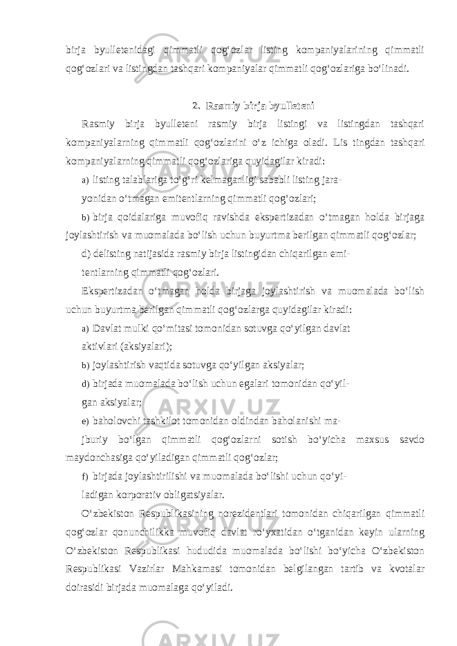 birja byulletenidagi qimmatli qog‘ozlar listing kompaniyalarining qimmatli qog‘ozlari va listingdan tashqari kompaniyalar qimmatli qog‘ozlariga bo‘linadi. 2. Rasmiy birja byulleteni Rasmiy birja byulleteni rasmiy birja listingi va listingdan tashqari kompaniyalarning qimmatli qog‘ozlarini o‘z ichiga oladi. Lis tingdan tashqari kompaniyalarning qimmatli qog‘ozlariga quyidagilar kiradi: a) listing talablariga to‘g‘ri kelmaganligi sababli listing jara- yonidan o‘tmagan emitentlarning qimmatli qog‘ozlari; b) birja qoidalariga muvofiq ravishda ekspertizadan o‘tmagan holda birjaga joylashtirish va muomalada bo‘lish uchun buyurtma berilgan qimmatli qog‘ozlar; d) delisting natijasida rasmiy birja listingidan chiqarilgan emi- tentlarning qimmatli qog‘ozlari. Ekspertizadan o‘tmagan holda birjaga joylashtirish va muomalada bo‘lish uchun buyurtma berilgan qimmatli qog‘ozlarga quyidagilar kiradi: a) Davlat mulki qo‘mitasi tomonidan sotuvga qo‘yilgan davlat aktivlari (aksiyalari); b) joylashtirish vaqtida sotuvga qo‘yilgan aksiyalar; d) birjada muomalada bo‘lish uchun egalari tomonidan qo‘yil- gan aksiyalar; e) baholovchi tashkilot tomonidan oldindan baholanishi ma- jburiy bo‘lgan qimmatli qog‘ozlarni sotish bo‘yicha maxsus savdo maydonchasiga qo‘yiladigan qimmatli qog‘ozlar; f) birjada joylashtirilishi va muomalada bo‘lishi uchun qo‘yi- ladigan korporativ obligatsiyalar. O‘zbekiston Respublikasining norezidentlari tomonidan chiqarilgan qimmatli qog‘ozlar qonunchilikka muvofiq davlat ro‘yxatidan o‘tganidan keyin ularning O‘zbekiston Respublikasi hududida muomalada bo‘lishi bo‘yicha O‘zbekiston Respublikasi Vazirlar Mahkamasi tomonidan belgilangan tartib va kvotalar doirasidi birjada muomalaga qo‘yiladi. 