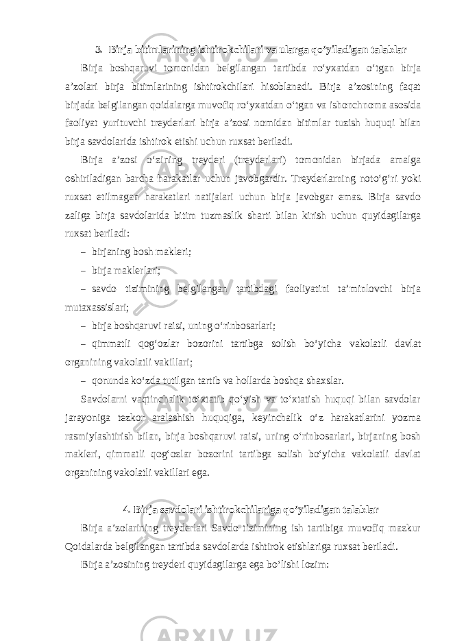 3. Birja bitimlarining ishtirokchilari va ularga qo‘yiladigan talablar Birja boshqaruvi tomonidan belgilangan tartibda ro‘yxatdan o‘tgan birja a’zolari birja bitimlarining ishtirokchilari hisoblanadi. Birja a’zosining faqat birjada belgilangan qoidalarga muvofiq ro‘yxatdan o‘tgan va ishonchnoma asosida faoliyat yurituvchi treyderlari birja a’zosi nomidan bitimlar tuzish huquqi bilan birja savdolarida ishtirok etishi uchun ruxsat beriladi. Birja a’zosi o‘zining treyderi (treyderlari) tomonidan birjada amalga oshiriladigan barcha harakatlar uchun javobgardir. Treyderlarning noto‘g‘ri yoki ruxsat etilmagan harakatlari natijalari uchun birja javobgar emas. Birja savdo zaliga birja savdolarida bitim tuzmaslik sharti bilan kirish uchun quyidagilarga ruxsat beriladi: – birjaning bosh makleri; – birja maklerlari; – savdo tizimining belgilangan tartibdagi faoliyatini ta’minlovchi birja mutaxassislari; – birja boshqaruvi raisi, uning o‘rinbosarlari; – qimmatli qog‘ozlar bozorini tartibga solish bo‘yicha vakolatli davlat organining vakolatli vakillari; – qonunda ko‘zda tutilgan tartib va hollarda boshqa shaxslar. Savdolarni vaqtinchalik to‘xtatib qo‘yish va to‘xtatish huquqi bilan savdolar jarayoniga tezkor aralashish huquqiga, keyinchalik o‘z harakatlarini yozma rasmiylashtirish bilan, birja boshqaruvi raisi, uning o‘rinbosarlari, birjaning bosh makleri, qimmatli qog‘ozlar bozorini tartibga solish bo‘yicha vakolatli davlat organining vakolatli vakillari ega. 4. Birja savdolari ishtirokchilariga qo‘yiladigan talablar Birja a’zolarining treyderlari Savdo tizimining ish tartibiga muvofiq mazkur Qoidalarda belgilangan tartibda savdolarda ishtirok etishlariga ruxsat beriladi. Birja a’zosining treyderi quyidagilarga ega bo‘lishi lozim: 