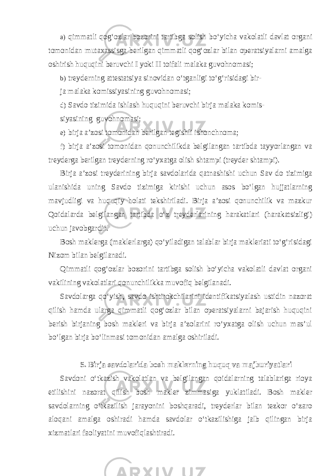 a) qimmatli qog‘ozlar bozorini tartibga solish bo‘yicha vakolatli davlat organi tomonidan mutaxassisga berilgan qimmatli qog‘ozlar bilan operatsiyalarni amalga oshirish huquqini beruvchi I yoki II toifali malaka guvohnomasi; b) treyderning attestatsiya sinovidan o‘tganligi to‘g‘risidagi bir- ja malaka komissiyasining guvohnomasi; d) Savdo tizimida ishlash huquqini beruvchi birja malaka komis- siyasining guvohnomasi; e) birja a’zosi tomonidan berilgan tegishli ishonchnoma; f) birja a’zosi tomonidan qonunchilikda belgilangan tartibda tayyorlangan va treyderga berilgan treyderning ro‘yxatga olish shtampi (treyder shtampi). Birja a’zosi treyderining birja savdolarida qatnashishi uchun Sav do tizimiga ulanishida uning Savdo tizimiga kirishi uchun asos bo‘lgan hujjatlarning mavjudligi va huquqiy holati tekshiriladi. Birja a’zosi qonunchilik va mazkur Qoidalarda belgilangan tartibda o‘z treyderlarining harakatlari (harakatsizligi) uchun javobgardir. Bosh maklerga (maklerlarga) qo‘yiladigan talablar birja makleriati to‘g‘risidagi Nizom bilan belgilanadi. Qimmatli qog‘ozlar bozorini tartibga solish bo‘yicha vakolatli davlat organi vakilining vakolatlari qonunchilikka muvofiq belgilanadi. Savdolarga qo‘yish, savdo ishtirokchilarini identifikatsiyalash ustidin nazorat qilish hamda ularga qimmatli qog‘ozlar bilan operatsiyalarni bajarish huquqini berish birjaning bosh makleri va birja a’zolarini ro‘yxatga olish uchun mas’ul bo‘lgan birja bo‘linmasi tomonidan amalga oshiriladi. 5. Birja savdolarida bosh maklerning huquq va majburiyatlari Savdoni o‘tkazish vakolatlan va belgilangan qoidalarning talablariga rioya etilishini nazorat qilish bosh makler zimmasiga yuklatiladi. Bosh makler savdolarning o‘tkazilish jarayonini boshqaradi, treyderlar bilan tezkor o‘zaro aloqani amalga oshiradi hamda savdolar o‘tkazilishiga jalb qilingan birja xizmatlari faoliyatini muvofiqlashtiradi. 