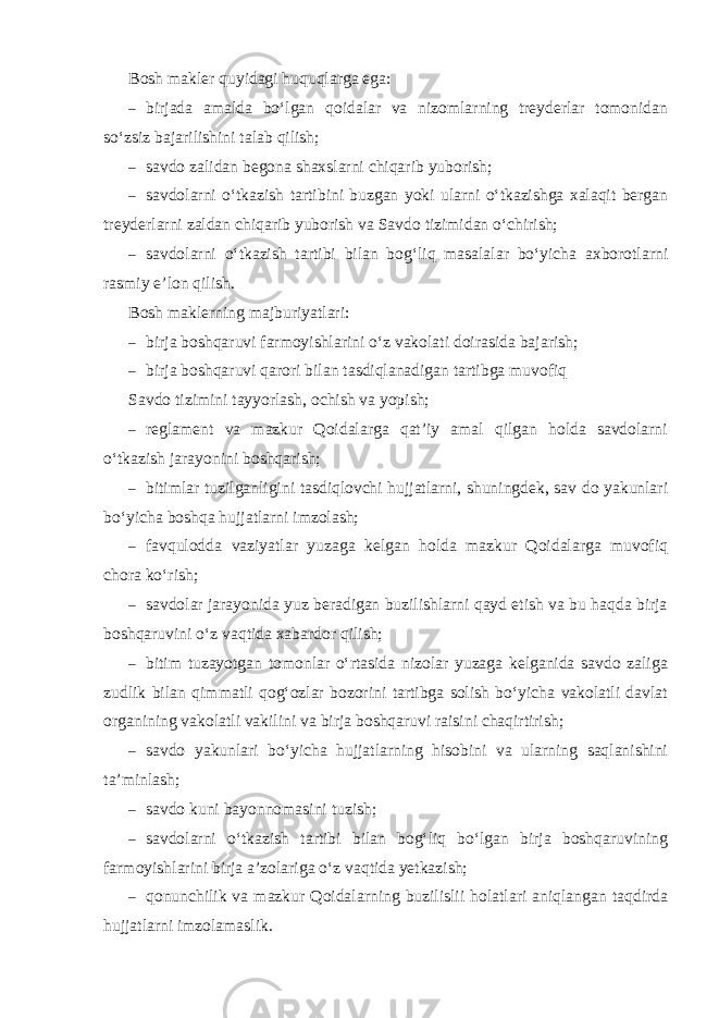 Bosh makler quyidagi huquqlarga ega: – birjada amalda bo‘lgan qoidalar va nizomlarning treyderlar tomonidan so‘zsiz bajarilishini talab qilish; – savdo zalidan begona shaxslarni chiqarib yuborish; – savdolarni o‘tkazish tartibini buzgan yoki ularni o‘tkazishga xalaqit bergan treyderlarni zaldan chiqarib yuborish va Savdo tizimidan o‘chirish; – savdolarni o‘tkazish tartibi bilan bog‘liq masalalar bo‘yicha axborotlarni rasmiy e’lon qilish. Bosh maklerning majburiyatlari: – birja boshqaruvi farmoyishlarini o‘z vakolati doirasida bajarish; – birja boshqaruvi qarori bilan tasdiqlanadigan tartibga muvofiq Savdo tizimini tayyorlash, ochish va yopish; – reglament va mazkur Qoidalarga qat’iy amal qilgan holda savdolarni o‘tkazish jarayonini boshqarish; – bitimlar tuzilganligini tasdiqlovchi hujjatlarni, shuningdek, sav do yakunlari bo‘yicha boshqa hujjatlarni imzolash; – favqulodda vaziyatlar yuzaga kelgan holda mazkur Qoidalarga muvofiq chora ko‘rish; – savdolar jarayonida yuz beradigan buzilishlarni qayd etish va bu haqda birja boshqaruvini o‘z vaqtida xabardor qilish; – bitim tuzayotgan tomonlar o‘rtasida nizolar yuzaga kelganida savdo zaliga zudlik bilan qimmatli qog‘ozlar bozorini tartibga solish bo‘yicha vakolatli davlat organining vakolatli vakilini va birja boshqaruvi raisini chaqirtirish; – savdo yakunlari bo‘yicha hujjatlarning hisobini va ularning saqlanishini ta’minlash; – savdo kuni bayonnomasini tuzish; – savdolarni o‘tkazish tartibi bilan bog‘liq bo‘lgan birja boshqaruvining farmoyishlarini birja a’zolariga o‘z vaqtida yetkazish; – qonunchilik va mazkur Qoidalarning buzilislii holatlari aniqlangan taqdirda hujjatlarni imzolamaslik. 