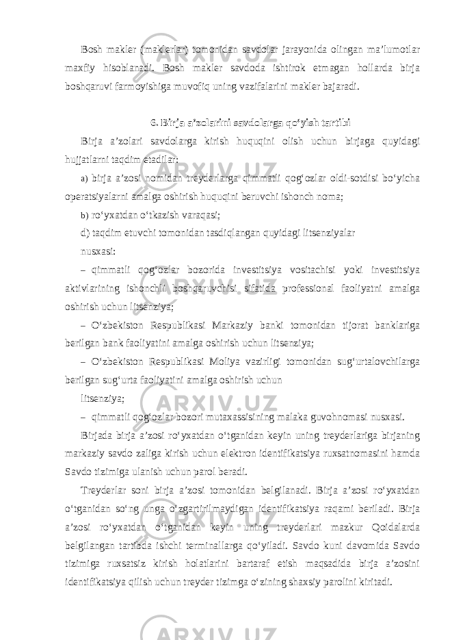 Bosh makler (maklerlar) tomonidan savdolar jarayonida olingan ma’lumotlar maxfiy hisoblanadi. Bosh makler savdoda ishtirok etmagan hollarda birja boshqaruvi farmoyishiga muvofiq uning vazifalarini makler bajaradi. 6. Birja a’zolarini savdolarga qo‘yish tartibi Birja a’zolari savdolarga kirish huquqini olish uchun birjaga quyidagi hujjatlarni taqdim etadilar: a) birja a’zosi nomidan treyderlarga qimmatli qog‘ozlar oldi-sotdisi bo‘yicha operatsiyalarni amalga oshirish huquqini beruvchi ishonch noma; b) ro‘yxatdan o‘tkazish varaqasi; d) taqdim etuvchi tomonidan tasdiqlangan quyidagi litsenziyalar nusxasi: – qimmatli qog‘ozlar bozorida investitsiya vositachisi yoki investitsiya aktivlarining ishonchli boshqaruvchisi sifatida professional faoliyatni amalga oshirish uchun litsenziya; – O‘zbekiston Respublikasi Markaziy banki tomonidan tijorat banklariga berilgan bank faoliyatini amalga oshirish uchun litsenziya; – O‘zbekiston Respublikasi Moliya vazirligi tomonidan sug‘urtalovchilarga berilgan sug‘urta faoliyatini amalga oshirish uchun litsenziya; – qimmatli qog‘ozlar bozori mutaxassisining malaka guvohnomasi nusxasi. Birjada birja a’zosi ro‘yxatdan o‘tganidan keyin uning treyderlariga birjaning markaziy savdo zaliga kirish uchun elektron identifikatsiya ruxsatnomasini hamda Savdo tizimiga ulanish uchun parol beradi. Treyderlar soni birja a’zosi tomonidan belgilanadi. Birja a’zosi ro‘yxatdan o‘tganidan so‘ng unga o‘zgartirilmaydigan identifikatsiya raqami beriladi. Birja a’zosi ro‘yxatdan o‘tganidan keyin uning treyderlari mazkur Qoidalarda belgilangan tartibda ishchi terminallarga qo‘yiladi. Savdo kuni davomida Savdo tizimiga ruxsatsiz kirish holatlarini bartaraf etish maqsadida birja a’zosini identifikatsiya qilish uchun treyder tizimga o‘zining shaxsiy parolini kiritadi. 