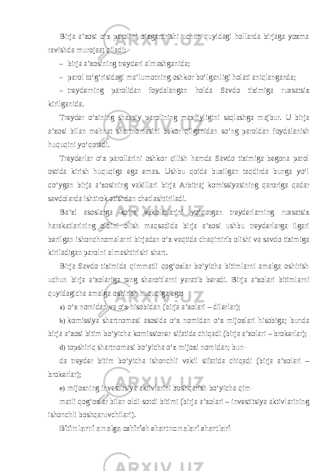 Birja a’zosi o‘z parolini o‘zgartirishi uchun quyidagi hollarda birjaga yozma ravishda murojaat qiladi: – birja a’zosining treyderi almashganida; – parol to‘g‘risidagi ma’lumotning oshkor bo‘lganligi holati aniqlanganda; – treyderning parolidan foydalangan holda Savdo tizimiga ruxsatsiz kirilganida. Treyder o‘zining shaxsiy parolining maxfiyligini saqlashga majbur. U birja a’zosi bilan mehnat shartnomasini bekor qilganidan so‘ng paroldan foydalanish huquqini yo‘qotadi. Treyderlar o‘z parollarini oshkor qilish hamda Savdo tizimiga begona parol ostida kirish huquqiga ega emas. Ushbu qoida buzilgan taqdirda bunga yo‘l qo‘ygan birja a’zosining vakillari birja Arbitraj komissiyasining qaroriga qadar savdolarda ishtirok etishdan chetlashtiriladi. Ba’zi asoslarga ko‘ra vakolatlarini yo‘qotgan treyderlarning ruxsatsiz harakatlarining oldini olish maqsadida birja a’zosi ushbu treyderlarga ilgari berilgan ishonchnomalarni birjadan o‘z vaqtida chaqirtirib olishi va savdo tizimiga kiriladigan parolni almashtirishi shart. Birja Savdo tizimida qimmatli qog‘ozlar bo‘yicha bitimlarni amalga oshirish uchun birja a’zolariga teng sharoitlarni yaratib beradi. Birja a’zolari bitimlarni quyidagicha amalga oshirish huquqiga ega: a) o‘z nomidan va o‘z hisobidan (birja a’zolari – dilerlar); b) komissiya shartnomasi asosida o‘z nomidan o‘z mijozlari hisobiga; bunda birja a’zosi bitim bo‘yicha komissioner sifatida chiqadi (birja a’zolari – brokerlar); d) topshiriq shartnomasi bo‘yicha o‘z mijozi nomidan; bun- da treyder bitim bo‘yicha ishonchli vakil sifatida chiqadi (birja a’zolari – brokerlar); e) mijozning investitsiya aktivlarini boshqarish bo‘yicha qim- matli qog‘ozlar bilan oldi-sotdi bitimi (birja a’zolari – investitsiya aktivlarining ishonchli boshqaruvchilari). Bitimlarni amalga oshirish shartnomalari shartlari 