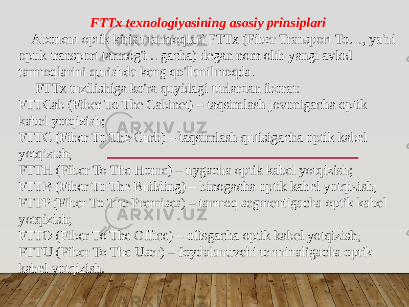  FTTx texnologiyasining asosiy prinsiplari Abonent optik kirish tarmoqlari FTTx (Fiber Transport To…, ya&#39;ni optik transport tarmog&#39;i... gacha) degan nom olib yangi avlod tarmoqlarini qurishda keng qo&#39;llanilmoqda. FTTx tuzilishiga ko&#39;ra quyidagi turlardan iborat: FTTCab (Fiber To The Cabinet) – taqsimlash jovonigacha optik kabel yotqizish;  FTTC (Fiber To The Curb) – taqsimlash qutisigacha optik kabel yotqizish; FTTH (Fiber To The Home) – uygacha optik kabel yotqizish; FTTB (Fiber To The Building) – binogacha optik kabel yotqizish; FTTP (Fiber To The Premises) – tarmoq segmentigacha optik kabel yotqizish; FTTO (Fiber To The Office) – ofisgacha optik kabel yotqizish;  FTTU (Fiber To The User) – foydalanuvchi terminaligacha optik kabel yotqizish.  