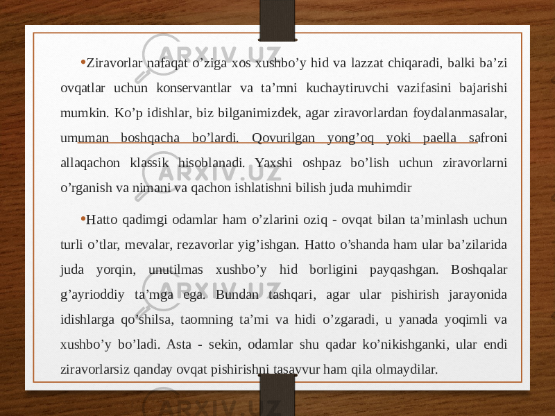 • Ziravorlar nafaqat o’ziga xos xushbo’y hid va lazzat chiqaradi, balki ba’zi ovqatlar uchun konservantlar va ta’mni kuchaytiruvchi vazifasini bajarishi mumkin. Ko’p idishlar, biz bilganimizdek, agar ziravorlardan foydalanmasalar, umuman boshqacha bo’lardi. Qovurilgan yong’oq yoki paella safroni allaqachon klassik hisoblanadi. Yaxshi oshpaz bo’lish uchun ziravorlarni o’rganish va nimani va qachon ishlatishni bilish juda muhimdir • Hatto qadimgi odamlar ham o’zlarini oziq - ovqat bilan ta’minlash uchun turli o’tlar, mevalar, rezavorlar yig’ishgan. Hatto o’shanda ham ular ba’zilarida juda yorqin, unutilmas xushbo’y hid borligini payqashgan. Boshqalar g’ayrioddiy ta’mga ega. Bundan tashqari, agar ular pishirish jarayonida idishlarga qo’shilsa, taomning ta’mi va hidi o’zgaradi, u yanada yoqimli va xushbo’y bo’ladi. Asta - sekin, odamlar shu qadar ko’nikishganki, ular endi ziravorlarsiz qanday ovqat pishirishni tasavvur ham qila olmaydilar. 