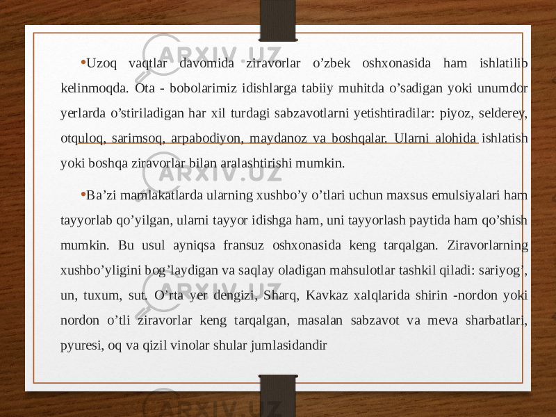 • Uzoq vaqtlar davomida ziravorlar o’zbek oshxonasida ham ishlatilib kelinmoqda. Ota - bobolarimiz idishlarga tabiiy muhitda o’sadigan yoki unumdor yerlarda o’stiriladigan har xil turdagi sabzavotlarni yetishtiradilar: piyoz, selderey, otquloq, sarimsoq, arpabodiyon, maydanoz va boshqalar. Ularni alohida ishlatish yoki boshqa ziravorlar bilan aralashtirishi mumkin. • Ba’zi mamlakatlarda ularning xushbo’y o’tlari uchun maxsus emulsiyalari ham tayyorlab qo’yilgan, ularni tayyor idishga ham, uni tayyorlash paytida ham qo’shish mumkin. Bu usul ayniqsa fransuz oshxonasida keng tarqalgan. Ziravorlarning xushbo’yligini bog’laydigan va saqlay oladigan mahsulotlar tashkil qiladi: sariyog’, un, tuxum, sut. O’rta yer dengizi, Sharq, Kavkaz xalqlarida shirin -nordon yoki nordon o’tli ziravorlar keng tarqalgan, masalan sabzavot va meva sharbatlari, pyuresi, oq va qizil vinolar shular jumlasidandir 