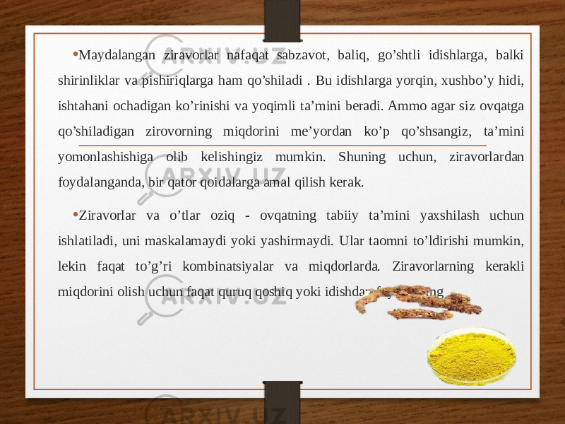 • Maydalangan ziravorlar nafaqat sabzavot, baliq, go’shtli idishlarga, balki shirinliklar va pishiriqlarga ham qo’shiladi . Bu idishlarga yorqin, xushbo’y hidi, ishtahani ochadigan ko’rinishi va yoqimli ta’mini beradi. Ammo agar siz ovqatga qo’shiladigan zirovorning miqdorini me’yordan ko’p qo’shsangiz, ta’mini yomonlashishiga olib kelishingiz mumkin. Shuning uchun, ziravorlardan foydalanganda, bir qator qoidalarga amal qilish kerak. • Ziravorlar va o’tlar oziq - ovqatning tabiiy ta’mini yaxshilash uchun ishlatiladi, uni maskalamaydi yoki yashirmaydi. Ular taomni to’ldirishi mumkin, lekin faqat to’g’ri kombinatsiyalar va miqdorlarda. Ziravorlarning kerakli miqdorini olish uchun faqat quruq qoshiq yoki idishdan foydalaning 