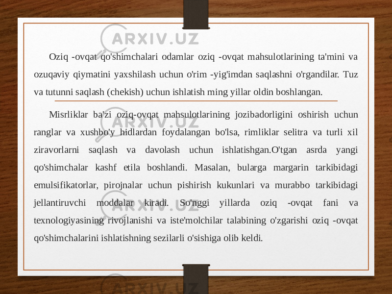 Oziq -ovqat qo&#39;shimchalari odamlar oziq -ovqat mahsulotlarining ta&#39;mini va ozuqaviy qiymatini yaxshilash uchun o&#39;rim -yig&#39;imdan saqlashni o&#39;rgandilar. Tuz va tutunni saqlash (chekish) uchun ishlatish ming yillar oldin boshlangan. Misrliklar ba&#39;zi oziq-ovqat mahsulotlarining jozibadorligini oshirish uchun ranglar va xushbo&#39;y hidlardan foydalangan bo&#39;lsa, rimliklar selitra va turli xil ziravorlarni saqlash va davolash uchun ishlatishgan.O&#39;tgan asrda yangi qo&#39;shimchalar kashf etila boshlandi. Masalan, bularga margarin tarkibidagi emulsifikatorlar, pirojnalar uchun pishirish kukunlari va murabbo tarkibidagi jellantiruvchi moddalar kiradi. So&#39;nggi yillarda oziq -ovqat fani va texnologiyasining rivojlanishi va iste&#39;molchilar talabining o&#39;zgarishi oziq -ovqat qo&#39;shimchalarini ishlatishning sezilarli o&#39;sishiga olib keldi. 