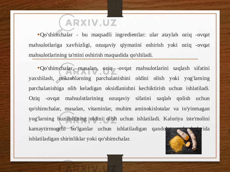 • Qo&#39;shimchalar - bu maqsadli ingredientlar: ular ataylab oziq -ovqat mahsulotlariga xavfsizligi, ozuqaviy qiymatini oshirish yoki oziq -ovqat mahsulotlarining ta&#39;mini oshirish maqsadida qo&#39;shiladi. • Qo&#39;shimchalar, masalan, oziq -ovqat mahsulotlarini saqlash sifatini yaxshilash, mikroblarning parchalanishini oldini olish yoki yog&#39;larning parchalanishiga olib keladigan oksidlanishni kechiktirish uchun ishlatiladi. Oziq -ovqat mahsulotlarining ozuqaviy sifatini saqlab qolish uchun qo&#39;shimchalar, masalan, vitaminlar, muhim aminokislotalar va to&#39;yinmagan yog&#39;larning buzilishining oldini olish uchun ishlatiladi. Kaloriya iste&#39;molini kamaytirmoqchi bo&#39;lganlar uchun ishlatiladigan qandolat mahsulotlarida ishlatiladigan shirinliklar yoki qo&#39;shimchalar. 