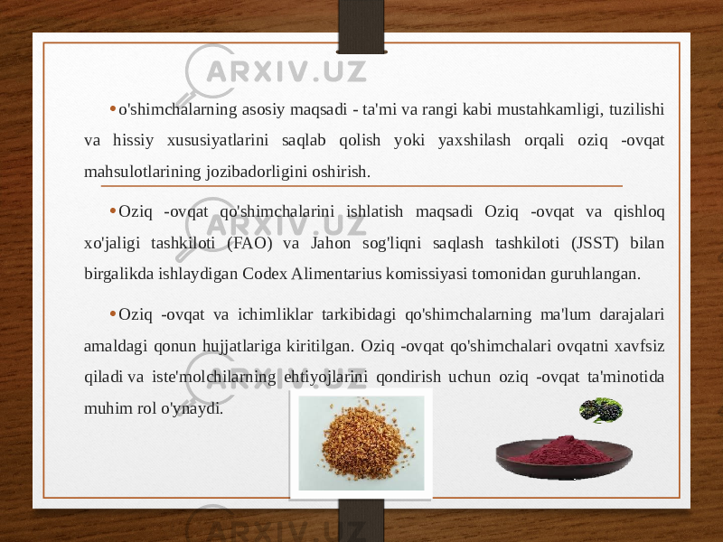 • o&#39;shimchalarning asosiy maqsadi - ta&#39;mi va rangi kabi mustahkamligi, tuzilishi va hissiy xususiyatlarini saqlab qolish yoki yaxshilash orqali oziq -ovqat mahsulotlarining jozibadorligini oshirish. • Oziq -ovqat qo&#39;shimchalarini ishlatish maqsadi Oziq -ovqat va qishloq xo&#39;jaligi tashkiloti (FAO) va Jahon sog&#39;liqni saqlash tashkiloti (JSST) bilan birgalikda ishlaydigan Codex Alimentarius komissiyasi tomonidan guruhlangan. • Oziq -ovqat va ichimliklar tarkibidagi qo&#39;shimchalarning ma&#39;lum darajalari amaldagi qonun hujjatlariga kiritilgan. Oziq -ovqat qo&#39;shimchalari ovqatni xavfsiz qiladi va iste&#39;molchilarning ehtiyojlarini qondirish uchun oziq -ovqat ta&#39;minotida muhim rol o&#39;ynaydi. 