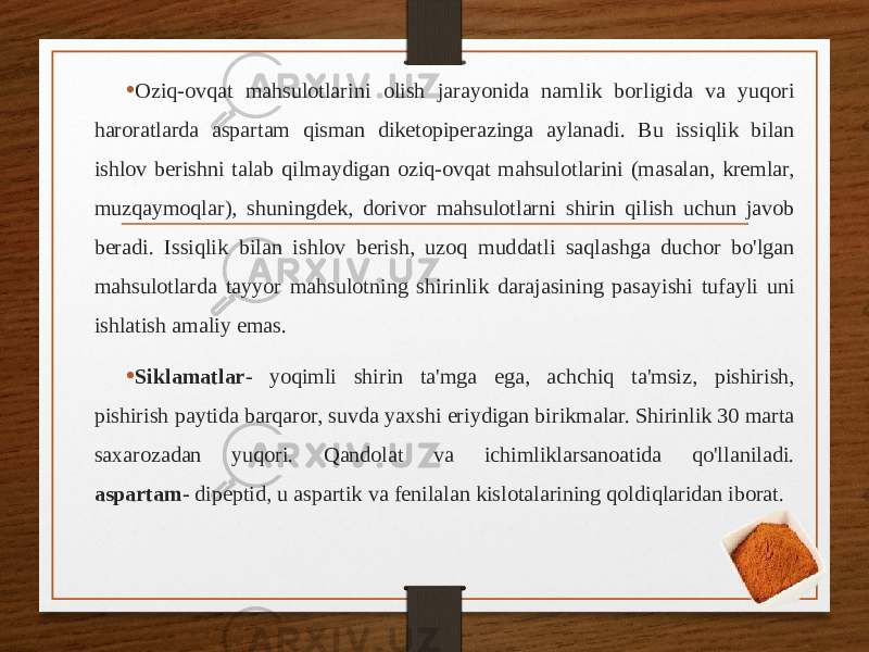 • Oziq-ovqat mahsulotlarini olish jarayonida namlik borligida va yuqori haroratlarda aspartam qisman diketopiperazinga aylanadi. Bu issiqlik bilan ishlov berishni talab qilmaydigan oziq-ovqat mahsulotlarini (masalan, kremlar, muzqaymoqlar), shuningdek, dorivor mahsulotlarni shirin qilish uchun javob beradi. Issiqlik bilan ishlov berish, uzoq muddatli saqlashga duchor bo&#39;lgan mahsulotlarda tayyor mahsulotning shirinlik darajasining pasayishi tufayli uni ishlatish amaliy emas. • Siklamatlar - yoqimli shirin ta&#39;mga ega, achchiq ta&#39;msiz, pishirish, pishirish paytida barqaror, suvda yaxshi eriydigan birikmalar. Shirinlik 30 marta saxarozadan yuqori. Qandolat va ichimliklarsanoatida qo&#39;llaniladi. aspartam - dipeptid, u aspartik va fenilalan kislotalarining qoldiqlaridan iborat. 