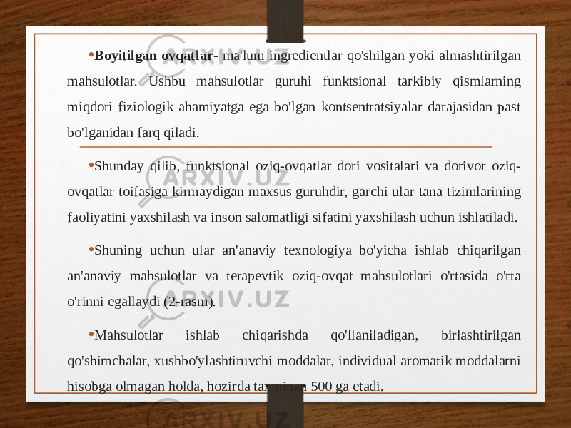 • Boyitilgan ovqatlar - ma&#39;lum ingredientlar qo&#39;shilgan yoki almashtirilgan mahsulotlar. Ushbu mahsulotlar guruhi funktsional tarkibiy qismlarning miqdori fiziologik ahamiyatga ega bo&#39;lgan kontsentratsiyalar darajasidan past bo&#39;lganidan farq qiladi. • Shunday qilib, funktsional oziq-ovqatlar dori vositalari va dorivor oziq- ovqatlar toifasiga kirmaydigan maxsus guruhdir, garchi ular tana tizimlarining faoliyatini yaxshilash va inson salomatligi sifatini yaxshilash uchun ishlatiladi. • Shuning uchun ular an&#39;anaviy texnologiya bo&#39;yicha ishlab chiqarilgan an&#39;anaviy mahsulotlar va terapevtik oziq-ovqat mahsulotlari o&#39;rtasida o&#39;rta o&#39;rinni egallaydi (2-rasm). • Mahsulotlar ishlab chiqarishda qo&#39;llaniladigan, birlashtirilgan qo&#39;shimchalar, xushbo&#39;ylashtiruvchi moddalar, individual aromatik moddalarni hisobga olmagan holda, hozirda taxminan 500 ga etadi. 