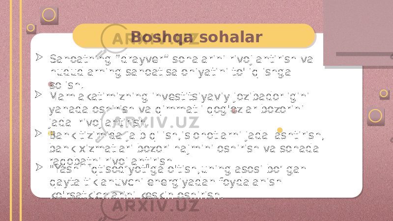 Boshqa sohalar  Sanoatning “drayver” sohalarini rivojlantirish va hududlarning sanoat salohiyatini to&#39;liq ishga solish.  Mamlakatimizning investitsiyaviy jozibadorligini yanada oshirish va qimmatli qog&#39;ozlar bozorini jadal rivojlantirish.  Bank tizimida jalb qilish,islohotlarni jadallashtirish, bank xizmatlari bozori hajmini oshirish va sohada raqobatni rivojlantirish  &#34;Yashil iqtisodiyot&#34;ga o&#39;tish,uning asosi bo’lgan qayta tiklanuvchi energiyadan foydalanish ko&#39;rsatkichlarini keskin oshirish. 