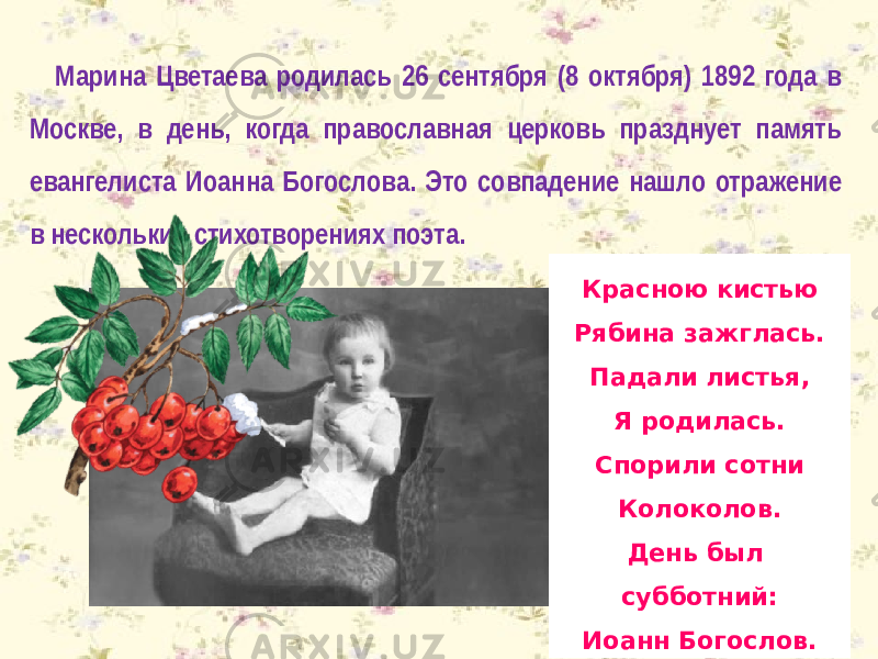 Марина Цветаева родилась 26 сентября (8 октября) 1892 года в Москве, в день, когда православная церковь празднует память евангелиста Иоанна Богослова. Это совпадение нашло отражение в нескольких стихотворениях поэта. Красною кистью Рябина зажглась. Падали листья, Я родилась. Спорили сотни Колоколов. День был субботний: Иоанн Богослов. 