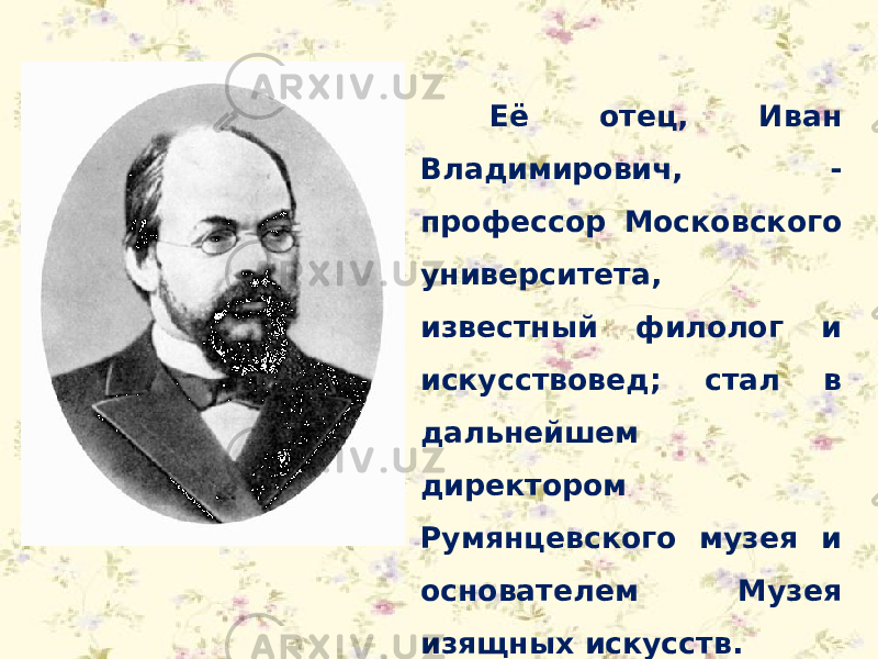 Её отец, Иван Владимирович, - профессор Московского университета, известный филолог и искусствовед; стал в дальнейшем директором Румянцевского музея и основателем Музея изящных искусств. 