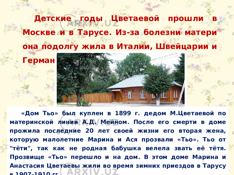 Детские годы Цветаевой прошли в Москве и в Тарусе. Из-за болезни матери она подолгу жила в Италии, Швейцарии и Германии. «Дом Тьо» был куплен в 1899 г. дедом М.Цветаевой по материнской линии А.Д. Мейном. После его смерти в доме прожила последние 20 лет своей жизни его вторая жена, которую малолетние Марина и Ася прозвали «Тьо». Тьо от &#34;тёти&#34;, так как не родная бабушка велела звать её тётя. Прозвище «Тьо» перешло и на дом. В этом доме Марина и Анастасия Цветаевы жили во время зимних приездов в Тарусу в 1907-1910 гг. 