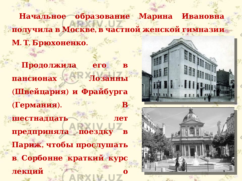  Начальное образование Марина Ивановна , получила в Москве в частной женской гимназии . . . М Т Брюхоненко Продолжила его в пансионах Лозанны ( ) Швейцария и Фрайбурга ( ). Германия В шестнадцать лет предприняла поездку в , Париж чтобы прослушать в Сорбонне краткий курс лекций о старофранцузской . литературе 