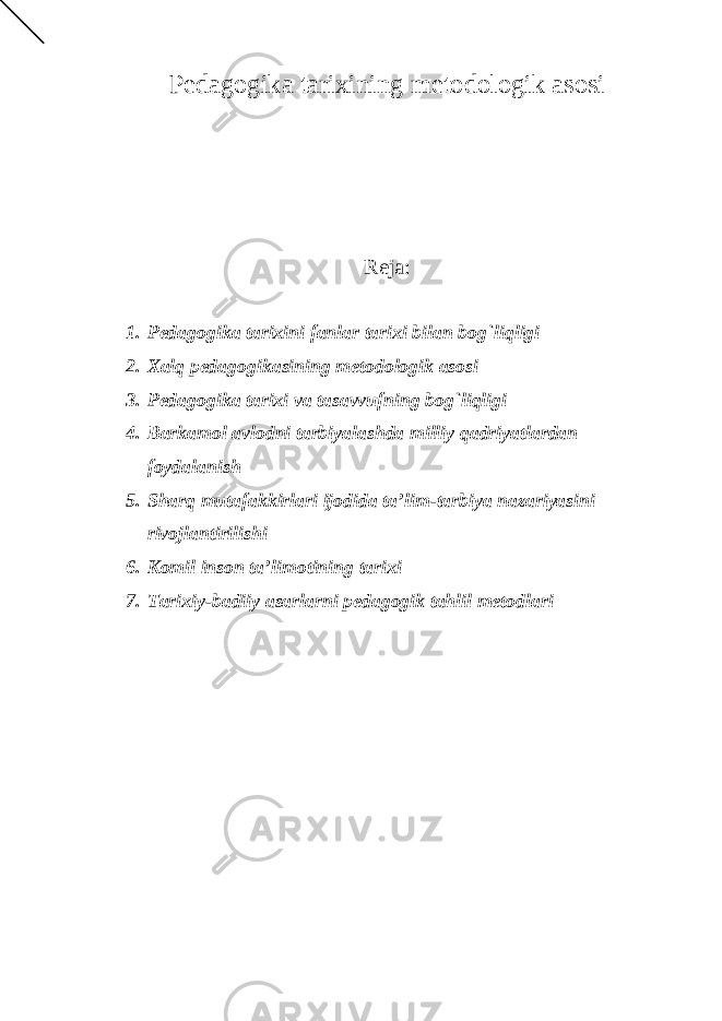 Pedagogika tarixining metodologik asosi Reja: 1. Pedagogika tarixini fanlar tarixi bilan bog`liqligi 2. Xalq pedagogikasining metodologik asosi 3. Pedagogika tarixi va tasavvufning bog`liqligi 4. Barkamol avlodni tarbiyalashda milliy qadriyatlardan foydalanish 5. Sharq mutafakkirlari ijodida ta’lim-tarbiya nazariyasini rivojlantirilishi 6. Komil inson ta’limotining tarixi 7. Tarixiy-badiiy asarlarni pedagogik tahlil metodlari 