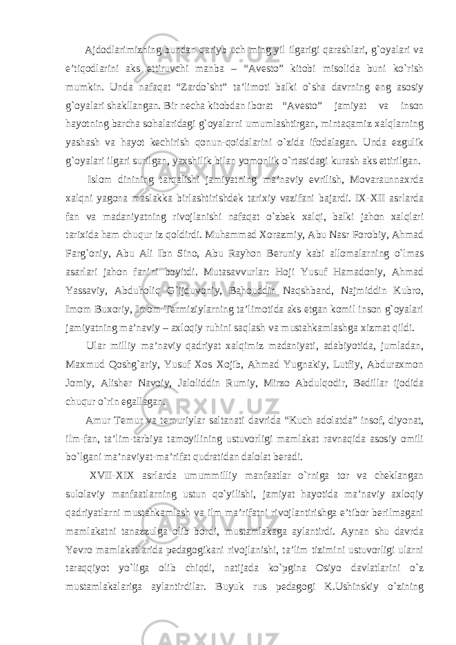  Ajdodlarimizning bundan qariyb uch ming yil ilgarigi qarashlari, g`oyalari va e’tiqodlarini aks ettiruvchi manba – “Avesto” kitobi misolida buni ko`rish mumkin. Unda nafaqat “Zardo`sht” ta’limoti balki o`sha davrning eng asosiy g`oyalari shakllangan. Bir necha kitobdan iborat “Avesto” jamiyat va inson hayotning barcha sohalaridagi g`oyalarni umumlashtirgan, mintaqamiz xalqlarning yashash va hayot kechirish qonun-qoidalarini o`zida ifodalagan. Unda ezgulik g`oyalari ilgari surilgan, yaxshilik bilan yomonlik o`rtasidagi kurash aks ettirilgan. Islom dinining tarqalishi jamiyatning ma’naviy evrilish, Movaraunnaxrda xalqni yagona maslakka birlashtirishdek tarixiy vazifani bajardi. IX-XII asrlarda fan va madaniyatning rivojlanishi nafaqat o`zbek xalqi, balki jahon xalqlari tarixida ham chuqur iz qoldirdi. Muhammad Xorazmiy, Abu Nasr Forobiy, Ahmad Farg`oniy, Abu Ali Ibn Sino, Abu Rayhon Beruniy kabi allomalarning o`lmas asarlari jahon fanini boyitdi. Mutasavvurlar: Hoji Yusuf Hamadoniy, Ahmad Yassaviy, Abduholiq G`ijduvoniy, Bahouddin Naqshband, Najmiddin Kubro, Imom Buxoriy, Imom Termiziylarning ta’limotida aks etgan komil inson g`oyalari jamiyatning ma’naviy – axloqiy ruhini saqlash va mustahkamlashga xizmat qildi. Ular milliy ma’naviy qadriyat xalqimiz madaniyati, adabiyotida, jumladan, Maxmud Qoshg`ariy, Yusuf Xos Xojib, Ahmad Yugnakiy, Lutfiy, Abduraxmon Jomiy, Alisher Navoiy, Jaloliddin Rumiy, Mirzo Abdulqodir, Bedillar ijodida chuqur o`rin egallagan. Amur Temur va temuriylar saltanati davrida “Kuch adolatda” insof, diyonat, ilm-fan, ta’lim-tarbiya tamoyilining ustuvorligi mamlakat ravnaqida asosiy omili bo`lgani ma’naviyat-ma’rifat qudratidan dalolat beradi. XVII-XIX asrlarda umummilliy manfaatlar o`rniga tor va cheklangan sulolaviy manfaatlarning ustun qo`yilishi, jamiyat hayotida ma’naviy axloqiy qadriyatlarni mustahkamlash va ilm ma’rifatni rivojlantirishga e’tibor berilmagani mamlakatni tanazzulga olib bordi, mustamlakaga aylantirdi. Aynan shu davrda Yevro mamlakatlarida pedagogikani rivojlanishi, ta’lim tizimini ustuvorligi ularni taraqqiyot yo`liga olib chiqdi, natijada ko`pgina Osiyo davlatlarini o`z mustamlakalariga aylantirdilar. Buyuk rus pedagogi K.Ushinskiy o`zining 