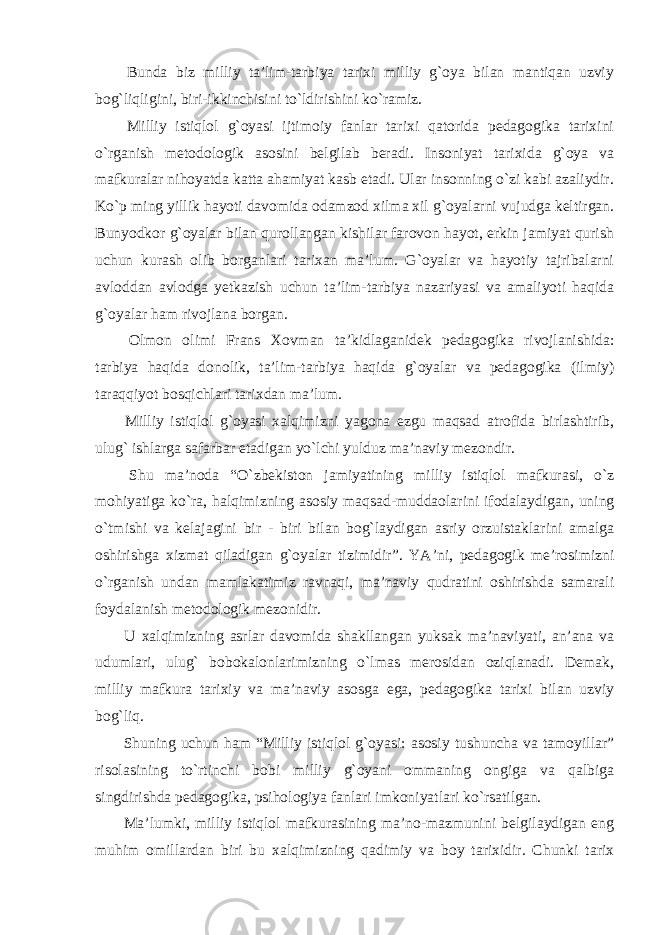  Bunda biz milliy ta’lim-tarbiya tarixi milliy g`oya bilan mantiqan uzviy bog`liqligini, biri-ikkinchisini to`ldirishini ko`ramiz. Milliy istiqlol g`oyasi ijtimoiy fanlar tarixi qatorida pedagogika tarixini o`rganish metodologik asosini belgilab beradi. Insoniyat tarixida g`oya va mafkuralar nihoyatda katta ahamiyat kasb etadi. Ular insonning o`zi kabi azaliydir. Ko`p ming yillik hayoti davomida odamzod xilma xil g`oyalarni vujudga keltirgan. Bunyodkor g`oyalar bilan qurollangan kishilar farovon hayot, erkin jamiyat qurish uchun kurash olib borganlari tarixan ma’lum. G`oyalar va hayotiy tajribalarni avloddan avlodga yetkazish uchun ta’lim-tarbiya nazariyasi va amaliyoti haqida g`oyalar ham rivojlana borgan. Olmon olimi Frans Xovman ta’kidlaganidek pedagogika rivojlanishida: tarbiya haqida donolik, ta’lim-tarbiya haqida g`oyalar va pedagogika (ilmiy) taraqqiyot bosqichlari tarixdan ma’lum. Milliy istiqlol g`oyasi xalqimizni yagona ezgu maqsad atrofida birlashtirib, ulug` ishlarga safarbar etadigan yo`lchi yulduz ma’naviy mezondir. Shu ma’noda “O`zbekiston jamiyatining milliy istiqlol mafkurasi, o`z mohiyatiga ko`ra, halqimizning asosiy maqsad-muddaolarini ifodalaydigan, uning o`tmishi va kelajagini bir - biri bilan bog`laydigan asriy orzuistaklarini amalga oshirishga xizmat qiladigan g`oyalar tizimidir”. YA’ni, pedagogik me’rosimizni o`rganish undan mamlakatimiz ravnaqi, ma’naviy qudratini oshirishda samarali foydalanish metodologik mezonidir. U xalqimizning asrlar davomida shakllangan yuksak ma’naviyati, an’ana va udumlari, ulug` bobokalonlarimizning o`lmas merosidan oziqlanadi. Demak, milliy mafkura tarixiy va ma’naviy asosga ega, pedagogika tarixi bilan uzviy bog`liq. Shuning uchun ham “Milliy istiqlol g`oyasi: asosiy tushuncha va tamoyillar” risolasining to`rtinchi bobi milliy g`oyani ommaning ongiga va qalbiga singdirishda pedagogika, psihologiya fanlari imkoniyatlari ko`rsatilgan. Ma’lumki, milliy istiqlol mafkurasining ma’no-mazmunini belgilaydigan eng muhim omillardan biri bu xalqimizning qadimiy va boy tarixidir. Chunki tarix 