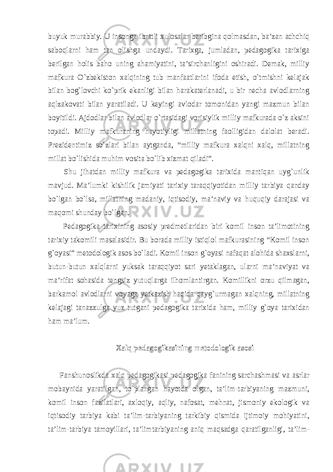 buyuk murabbiy. U insonga ibratli xulosalar beribgina qolmasdan, ba’zan achchiq saboqlarni ham tan olishga undaydi. Tarixga, jumladan, pedagogika tarixiga berilgan holis baho uning ahamiyatini, ta’sirchanligini oshiradi. Demak, milliy mafkura O`zbekiston xalqining tub manfaatlarini ifoda etish, o`tmishni kelajak bilan bog`lovchi ko`prik ekanligi bilan harakaterlanadi, u bir necha avlodlarning aqlzakovati bilan yaratiladi. U keyingi avlodar tomonidan yangi mazmun bilan boyitildi. Ajdodlar bilan avlodlar o`rtasidagi vorisiylik milliy mafkurada o`z aksini topadi. Milliy mafkuraning hayotiyligi millatning faolligidan dalolat beradi. Prezidentimiz so`zlari bilan aytganda, “milliy mafkura xalqni xalq, millatning millat bo`lishida muhim vosita bo`lib xizmat qiladi”. Shu jihatdan milliy mafkura va pedagogika tarixida mantiqan uyg`unlik mavjud. Ma’lumki kishilik jamiyati tarixiy taraqqiyotidan milliy tarbiya qanday bo`lgan bo`lsa, millatning madaniy, iqtisodiy, ma’naviy va huquqiy darajasi va maqomi shunday bo`lgan. Pedagogika tarixining asosiy predmetlaridan biri komil inson ta’limotining tarixiy takomili masalasidir. Bu borada milliy istiqlol mafkurasining “Komil inson g`oyasi” metodologik asos bo`ladi. Komil inson g`oyasi nafaqat alohida shaxslarni, butun-butun xalqlarni yuksak taraqqiyot sari yetaklagan, ularni ma’naviyat va ma’rifat sohasida tengsiz yutuqlarga ilhomlantirgan. Komillikni orzu qilmagan, barkamol avlodlarni voyaga yetkazish haqida qayg`urmagan xalqning, millatning kelajagi tanazzulga yuz tutgani pedagogika tarixida ham, milliy g`oya tarixidan ham ma’lum. Xalq pedagogikasining metodologik asosi Fanshunoslikda xalq pedagogikasi pedagogika fanining sarchashmasi va asrlar mobaynida yaratilgan, to`plangan hayotda olgan, ta’lim-tarbiyaning mazmuni, komil inson fazilatlari, axloqiy, aqliy, nafosat, mehnat, jismoniy ekologik va iqtisodiy tarbiya kabi ta’lim-tarbiyaning tarkibiy qismida ijtimoiy mohiyatini, ta’lim-tarbiya tamoyillari, ta’limtarbiyaning aniq maqsadga qaratilganligi, ta’lim- 