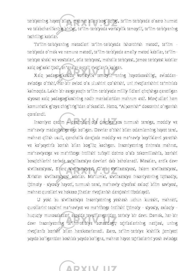 tarbiyaning hayot bilan, mehnat bilan bog`liqligi, ta’lim-tarbiyada o`zaro hurmat va talabchanlikning birligi, ta’lim-tarbiyada vorisiylik tamoyili, ta’lim-tarbiyaning izchilligi kabilar. Ta’lim-tarbiyaning metodlari ta’lim-tarbiyada ishontirish metodi, ta’lim - tarbiyada o`rnak va namuna metodi, ta’lim-tarbiyada amaliy metod kabilar, ta’lim- tarbiya shakl va vositalari, oila tarbiyasi, mahalla tarbiyasi, jamoa tarbiyasi kabilar xalq og`zaki ijodi, an’analar orqali rivojlanib kelgan. Xalq pedagogikasida vorisiylik tamoyili uning hayotbaxshligi, avloddan- avlodga o`tishi, har-bir avlod o`z ulushini qo`shishi, uni rivojlanishini ta’minlab kelmoqda. Lekin bir asrga yaqin ta’lim-tarbiyada milliy ildizni qirqishga qaratilgan siyosat xalq pedagogikasining nodir manbalaridan mahrum etdi. Mavjudlari ham komunistik g`oya chig`irig`idan o`tkazildi. Hatto, “Alpomish” dostonini o`rganish qoralandi. Insoniyat qadim – qadimdan o`z davriga xos turmush tarziga, moddiy va ma’naviy madaniyatga ega bo`lgan. Davrlar o`tishi bilan odamlarning hayot tarzi, mehnat qilish usuli, qanchalik darajada moddiy va ma’naviy boyliklarni yaratish va ko`paytirib borish bilan bog`liq kechgan. Insoniyatning tinimsiz mehnat, ma’naviyatga va ma’rifatga intilishi tufayli doimo o`sib takomillashib, borishi bosqichlarini tarixda svizilizatsiya davrlari deb baholanadi. Masalan, antik davr sivilizatsiyasi, Sharq sivilizatsiyasi, G`arb sivilizatsiyasi, Islom sivilizatsiyasi, Xristian sivilizatsiyasi kabilar. Ma’lumki, sivilizatsiya insoniyatning iqtisodiy, ijtimoiy - siyosiy hayoti, turmush tarzi, ma’naviy qiyofasi axloqi bilim saviyasi, mehnat qurollari va hokazo jihatlar rivojlanish darajasini ifodalaydi. U yoki bu sivilizatsiya insoniyatning yashash uchun kurashi, mehnati, qurollarini taqsimi ma’naviyat va ma’rifatga intilishi ijtimoiy - siyosiy, axloqiy - huquqiy munosabatlari asosida tavsiflanganidan tarixiy bir davr. Demak, har-bir davr insoniyatning ta’lim-tarbiya borasidagi, tajribalarining natijasi, uning rivojlanib borishi bilan harakaterlanadi. Zero, ta’lim-tarbiya kishilik jamiyati paydo bo`lganidan boshlab paydo bo`lgna, mehnat hayot tajribalarini yosh avlodga 