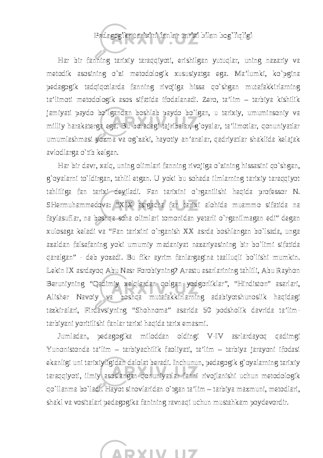 Pedagogika tarixini fanlar tarixi bilan bog`liqligi Har bir fanning tarixiy taraqqiyoti, erishilgan yutuqlar, uning nazariy va metodik asosining o`zi metodologik xususiyatga ega. Ma’lumki, ko`pgina pedagogik tadqiqotlarda fanning rivojiga hissa qo`shgan mutafakkirlarning ta’limoti metodologik asos sifatida ifodalanadi. Zero, ta’lim – tarbiya kishilik jamiyati paydo bo`lgandan boshlab paydo bo`lgan, u tarixiy, umuminsoniy va milliy harakaterga ega. Bu boradagi tajribalar, g`oyalar, ta’limotlar, qonuniyatlar umumlashmasi yozma va og`zaki, hayotiy an’analar, qadriyatlar shaklida kelajak avlodlarga o`tib kelgan. Har bir davr, xalq, uning olimlari fanning rivojiga o`zining hissasini qo`shgan, g`oyalarni to`ldirgan, tahlil etgan. U yoki bu sohada ilmlarning tarixiy taraqqiyot tahliliga fan tarixi deyiladi. Fan tarixini o`rganilishi haqida professor N. SHermuhammedova: “XIX asrgacha fan tarixi alohida muammo sifatida na faylasuflar, na boshqa soha olimlari tomonidan yetarli o`rganilmagan edi” degan xulosaga keladi va “Fan tarixini o`rganish XX asrda boshlangan bo`lsada, unga azaldan falsafaning yoki umumiy madaniyat nazariyasining bir bo`limi sifatida qaralgan” - deb yozadi. Bu fikr ayrim fanlargagina taalluqli bo`lishi mumkin. Lekin IX asrdayoq Abu Nasr Forobiyning2 Arastu asarlarining tahlili, Abu Rayhon Beruniyning “Qadimiy xalqlardan qolgan yodgorliklar”, “Hindiston” asarlari, Alisher Navoiy va boshqa mutafakkirlarning adabiyotshunoslik haqidagi tazkiralari, Firdavsiyning “Shohnoma” asarida 50 podsholik davrida ta’lim- tarbiyani yoritilishi fanlar tarixi haqida tarix emasmi. Jumladan, pedagogika miloddan oldingi V-IV asrlardayoq qadimgi Yunonistonda ta’lim – tarbiyachilik faoliyati, ta’lim – tarbiya jarayoni ifodasi ekanligi uni tarixiyligidan dalolat beradi. Inchunun, pedagogik g`oyalarning tarixiy taraqqiyoti, ilmiy asoslangan qonuniyatlar fanni rivojlanishi uchun metodologik qo`llanma bo`ladi. Hayot sinovlaridan o`tgan ta’lim – tarbiya mazmuni, metodlari, shakl va vositalari pedagogika fanining ravnaqi uchun mustahkam poydevordir. 