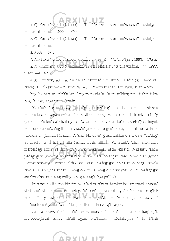  1. Qur’on qissalari (1-kitob). – T.: “Toshkent islom universiteti” nashriyot- matbaa birlashmasi, 2004. – 79 b. 2. Qur’on qissalari (2-kitob). – T.: “Toshkent islom universiteti” nashriyot- matbaa birlashmasi, 3. 2008. – 67 b. 4. Al-Buxoriy, Imom Ismoil. Al-adab al-mufrat. – T.: Cho`lpon, 1990. – 123 b. 5. At-Termiziy, Abu Muhammad ibn Iso. Hadislar // Sharq yulduzi. – T.: 1990. 9-son. – 45-49-b. 6. Al-Buxoriy, Abu Abdulloh Muhammad ibn Ismoil. Hadis (Al-jome’ as- sahih). 1-jild /Tarjimon Z.Ismoilov. – T.: Qomuslar bosh tahririyati, 1997. – 572 b. buyuk Sharq mutafakkirlari ilmiy merosida bir-birini to`ldirganini, birbiri bilan bog`liq rivojlanganini ko`ramiz. Xalqimizning ma’naviy-madaniy tarqqiyotidagi bu qudratli omilni anglagan mustamlakachi siyosatdonlar fan va dinni I asrga yaqin kurashtirib keldi. Milliy qadriyatlarimizni zo`r berib yo`qotishga barcha choralar ko`rdilar. Natijada buyuk bobokalonlarimizning ilmiy merosini jahon tan olgani holda, buni bir tomonlama tanqidiy o`rganildi. Masalan, Alisher Navoiyning asarlaridan o`sha davr ijodidagi an’anaviy hamd boblari olib tashlab nashr qilindi. Vaholanki, jahon allomalari merosidagi ilmiy va diniy uyg`unlik mukammal nashr etilardi. Masalan, jahon pedagogika fanining taraqqiyotiga ulkan hissa qo`shgan chex olimi Yan Amos Komenskiyning “Buyuk didaktika” asari pedagogik qoidalar ollohga hamdu sanolar bilan ifodalangan. Uning o`z millatining din peshvosi bo`ldi, pedagogik asarlari chex xalqining milliy o`zligini anglashga yo`lladi. Insonshunoslik asosida fan va dinning o`zaro hamkorligi barkamol shaxsni shakllantirish mazmun va mohiyatini boyitdi, istiqbolli yo`nalishlarini belgilab berdi. Ilmiy tadqiqotlarda yoshlar tarbiyasida milliy qadriyatlar tasavvuf ta’limotidan foydalanish yo`llari, usullari ishlab chiqilmoqda. Ammo tasavvuf ta’limotini insonshunoslik fanlarini bilan tarixan bog`liqlik metodologiyasi ishlab chiqilmagan. Ma’lumki, metodologiya ilmiy bilish 