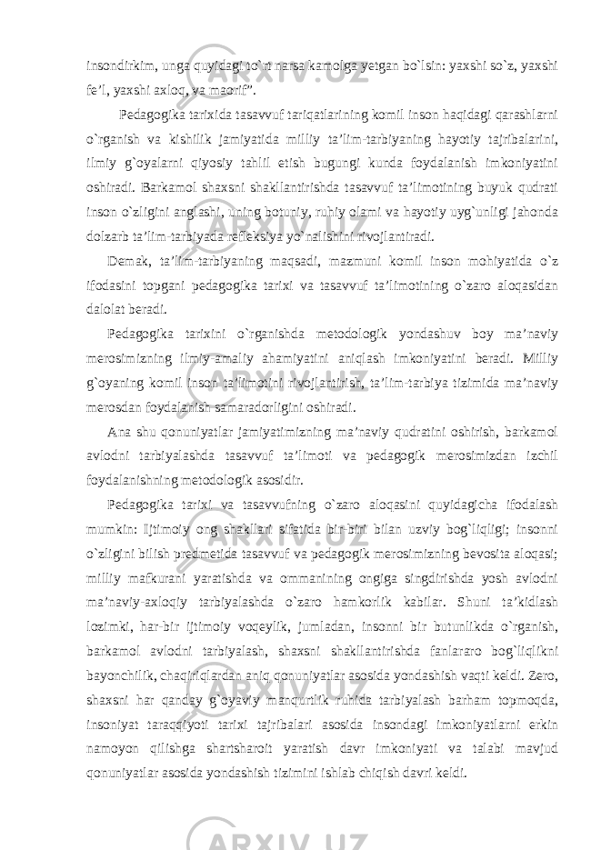 insondirkim, unga quyidagi to`rt narsa kamolga yetgan bo`lsin: yaxshi so`z, yaxshi fe’l, yaxshi axloq, va maorif”. Pedagogika tarixida tasavvuf tariqatlarining komil inson haqidagi qarashlarni o`rganish va kishilik jamiyatida milliy ta’lim-tarbiyaning hayotiy tajribalarini, ilmiy g`oyalarni qiyosiy tahlil etish bugungi kunda foydalanish imkoniyatini oshiradi. Barkamol shaxsni shakllantirishda tasavvuf ta’limotining buyuk qudrati inson o`zligini anglashi, uning botuniy, ruhiy olami va hayotiy uyg`unligi jahonda dolzarb ta’lim-tarbiyada refleksiya yo`nalishini rivojlantiradi. Demak, ta’lim-tarbiyaning maqsadi, mazmuni komil inson mohiyatida o`z ifodasini topgani pedagogika tarixi va tasavvuf ta’limotining o`zaro aloqasidan dalolat beradi. Pedagogika tarixini o`rganishda metodologik yondashuv boy ma’naviy merosimizning ilmiy-amaliy ahamiyatini aniqlash imkoniyatini beradi. Milliy g`oyaning komil inson ta’limotini rivojlantirish, ta’lim-tarbiya tizimida ma’naviy merosdan foydalanish samaradorligini oshiradi. Ana shu qonuniyatlar jamiyatimizning ma’naviy qudratini oshirish, barkamol avlodni tarbiyalashda tasavvuf ta’limoti va pedagogik merosimizdan izchil foydalanishning metodologik asosidir. Pedagogika tarixi va tasavvufning o`zaro aloqasini quyidagicha ifodalash mumkin: Ijtimoiy ong shakllari sifatida bir-biri bilan uzviy bog`liqligi; insonni o`zligini bilish predmetida tasavvuf va pedagogik merosimizning bevosita aloqasi; milliy mafkurani yaratishda va ommanining ongiga singdirishda yosh avlodni ma’naviy-axloqiy tarbiyalashda o`zaro hamkorlik kabilar. Shuni ta’kidlash lozimki, har-bir ijtimoiy voqeylik, jumladan, insonni bir butunlikda o`rganish, barkamol avlodni tarbiyalash, shaxsni shakllantirishda fanlararo bog`liqlikni bayonchilik, chaqiriqlardan aniq qonuniyatlar asosida yondashish vaqti keldi. Zero, shaxsni har qanday g`oyaviy manqurtlik ruhida tarbiyalash barham topmoqda, insoniyat taraqqiyoti tarixi tajribalari asosida insondagi imkoniyatlarni erkin namoyon qilishga shartsharoit yaratish davr imkoniyati va talabi mavjud qonuniyatlar asosida yondashish tizimini ishlab chiqish davri keldi. 