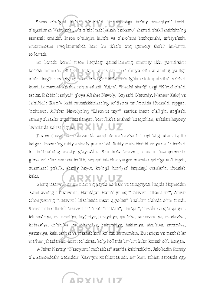 Shaxs o`zligini bilishi o`z-o`zini tarbiyalashga tarixiy taraqqiyoti izchil o`rganilman Vaholanki, o`z-o`zini tarbiyalash barkamol shaxsni shakllantirishning samarali omildir. Inson o`ziligini bilishi va o`z-o`zini boshqarishi, tarbiyalashi muammosini rivojlantirishda ham bu ikkala ong ijtimoiy shakli bir-birini to`ldiradi. Bu borada komil inson haqidagi qarashlarining umumiy ikki yo`nalishni ko`rish mumkin. Birinchi turkum qarashlar tarki dunyo etib ollohning yo`liga o`zini bag`ishlay olgan; inson o`zligini bilish, o`zligida olloh qudratini ko`rishi komillik mezoni sifatida talqin etiladi. YA’ni, “Hadisi sharif” dagi “Kimki o`zini tanisa, Rabbini taniydi” g`oya Alisher Navoiy, Boyazid Bistomiy, Mansur Xaloj va Jaloliddin Rumiy kabi mutafakkirlarning so`fiyona ta’limotida ifodasini topgan. Inchunun, Alisher Navoiyning “Lison-ut tayr” asarida inson o`zligini anglashi ramziy obrazlar orqali asoslangan. komillikka erishish bosqichlari, sifatlari hayotiy lavhalarda ko`rsatilgan. Tasavvuf uzoq asrlar davomida xalqimiz ma’naviyatini boyitishga xizmat qilib kelgan. Insonning ruhiy-ahloqiy poklanishi, ilohiy muhabbat bilan yuksalib borishi bu ta’limotning asosiy g`oyasidir. Shu bois tasavvuf chuqur insonparvarlik g`oyalari bilan omuxta bo`lib, haqiqat talabida yurgan odamlar qalbiga yo`l topdi, odamlarni poklik, abadiy hayot, ko`ngil hurriyati haqidagi orzularini ifodalab keldi. Sharq tasavvuf tarixi, ularning paydo bo`lishi va taraqqiyoti haqida Najmiddin Komilovning “Tasavvuf”, Homidjon Homidiyning “Tasavvuf allomalari”, Anvar Choriyevning “Tasavvuf falsafasida inson qiyofasi” kitoblari alohida o`rin tutadi. Sharq malakatlarida tasavvuf ta’limoti “maktab”, “tariqat”, tarzida keng tarqalgan. Muhosibiya, malomatiya, tayfuriya, junaydiya, qodiriya, suhravardiya, mavlaviya, kubraviya, chishtiya, naqshbandiya, bektoshiya, hakimiya, shotiriya, axromiya, yassaviya, kabi tariqat va mazhablarni ko`rsatish mumkin. Bu tariqat va mazhablar ma’lum jihatdan bir-birini to`ldirsa, ko`p hollarda bir-biri bilan kurash olib borgan. Alisher Navoiy “Nasoyimul muhabbat” asarida keltiradikim, Jaloliddin Rumiy o`z zamondoshi Sadriddin Kazviyni xushlamas edi. Bir kuni suhbat asnosida gap 