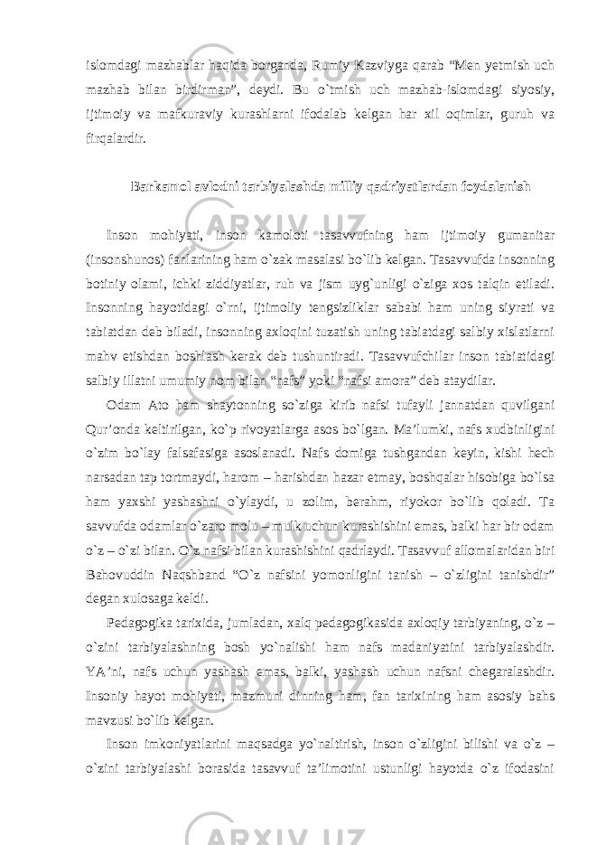 islomdagi mazhablar haqida borganda, Rumiy Kazviyga qarab “Men yetmish uch mazhab bilan birdirman”, deydi. Bu o`tmish uch mazhab-islomdagi siyosiy, ijtimoiy va mafkuraviy kurashlarni ifodalab kelgan har xil oqimlar, guruh va firqalardir. Barkamol avlodni tarbiyalashda milliy qadriyatlardan foydalanish Inson mohiyati, inson kamoloti tasavvufning ham ijtimoiy gumanitar (insonshunos) fanlarining ham o`zak masalasi bo`lib kelgan. Tasavvufda insonning botiniy olami, ichki ziddiyatlar, ruh va jism uyg`unligi o`ziga xos talqin etiladi. Insonning hayotidagi o`rni, ijtimoliy tengsizliklar sababi ham uning siyrati va tabiatdan deb biladi, insonning axloqini tuzatish uning tabiatdagi salbiy xislatlarni mahv etishdan boshlash kerak deb tushuntiradi. Tasavvufchilar inson tabiatidagi salbiy illatni umumiy nom bilan “nafs” yoki “nafsi amora” deb ataydilar. Odam Ato ham shaytonning so`ziga kirib nafsi tufayli jannatdan quvilgani Qur’onda keltirilgan, ko`p rivoyatlarga asos bo`lgan. Ma’lumki, nafs xudbinligini o`zim bo`lay falsafasiga asoslanadi. Nafs domiga tushgandan keyin, kishi hech narsadan tap tortmaydi, harom – harishdan hazar etmay, boshqalar hisobiga bo`lsa ham yaxshi yashashni o`ylaydi, u zolim, berahm, riyokor bo`lib qoladi. Ta savvufda odamlar o`zaro molu – mulk uchun kurashishini emas, balki har bir odam o`z – o`zi bilan. O`z nafsi bilan kurashishini qadrlaydi. Tasavvuf allomalaridan biri Bahovuddin Naqshband “O`z nafsini yomonligini tanish – o`zligini tanishdir” degan xulosaga keldi. Pedagogika tarixida, jumladan, xalq pedagogikasida axloqiy tarbiyaning, o`z – o`zini tarbiyalashning bosh yo`nalishi ham nafs madaniyatini tarbiyalashdir. YA’ni, nafs uchun yashash emas, balki, yashash uchun nafsni chegaralashdir. Insoniy hayot mohiyati, mazmuni dinning ham, fan tarixining ham asosiy bahs mavzusi bo`lib kelgan. Inson imkoniyatlarini maqsadga yo`naltirish, inson o`zligini bilishi va o`z – o`zini tarbiyalashi borasida tasavvuf ta’limotini ustunligi hayotda o`z ifodasini 