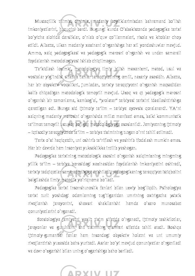 Mustaqillik tilimiz, dinimiz, madaniy boyliklarimizdan bahramand bo`lish imkoniyatlarini, huquqini berdi. Bugungi kunda O`zbekistonda pedagogika tarixi bo`yicha alohida darsliklar, o`nlab o`quv qo`llanmalari, risola va kitoblar chop etildi. Albatta, ulkan madaniy xazinani o`rganishga har xil yondashuvlar mavjud. Ammo, xalq pedagogikasi va pedagogik merosni o`rganish va undan samarali foydalanish metodologiyasi ishlab chiqilmagan. Ta’kidlash lozimki, metodologiya ilmiy bilish mexanizmi, metod, usul va vositalar yig`indisi sifatida fanlar taraqqiyotining omili, nazariy asosidir. Albatta, har bir obyektiv voqelikni, jumladan, tarixiy taraqqiyotni o`rganish maqsadidan kelib chiqadigan metodologik tamoyili mavjud. Uzoq va qt pedagogik merosni o`rganish bir tomonlama, kambag`al, “proletar” tarbiyasi tarixini ideallashtirishga qaratilgan edi. Bunga zid ijtimoiy ta’lim – tarbiya ayovsiz qoralanardi. YA’ni xalqning madaniy merosini o`rganishda millat manfaati emas, balki kommunistik ta’limot tamoyili ustuvor bo`lgan metodologiyaga asoslanildi. Jamiyatning ijtimoiy – iqtisodiy taraqqiyotida ta’lim – tarbiya tizimining tutgan o`rni tahlil etilmadi. Tarix o`zi haqiqatdir, uni oshirib ta’riflash va yashirib ifodalash mumkin emas. Har bir davrda ham insoniyat yuksaklikka intilib yashagan. Pedagogika tarixining metodologik asosini o`rganish xalqimizning mingming yillik ta’lim – tarbiya borasidagi xazinasidan foydalanish imkoniyatini oshiradi, tarixiy tadqiqotlar samaradorligiga erishiladi, pedagogikaning taraqqiyot istiqbolini belgilashda ilmiy-metodik yo`riqnoma bo`ladi. Pedagogika tarixi insonshunoslik fanlari bilan uzviy bog`liqdir. Psihologiya tarixi turli yoshdagi odamlarning tug`ilganidan umrining oxirigacha psixik rivojlanish jarayonini, shaxsni shakllanishi hamda o`zaro munosabat qonuniyatlarini o`rganadi. Sotsiologiya jamiyatni yaxlit tizim sifatida o`rganadi, ijtimoiy tashkilotlar, jarayonlar va guruhlarni shu tizimning qismlari sifatida tahlil etadi. Boshqa ijtimoiy-gumanitar fanlar ham insondagi obyektiv holatni va uni umumiy rivojlantirish yuzasida bahs yuritadi. Asrlar bo`yi mavjud qonuniyatlar o`rganiladi va davr o`zgarishi bilan uning o`zgarishiga baho beriladi. 