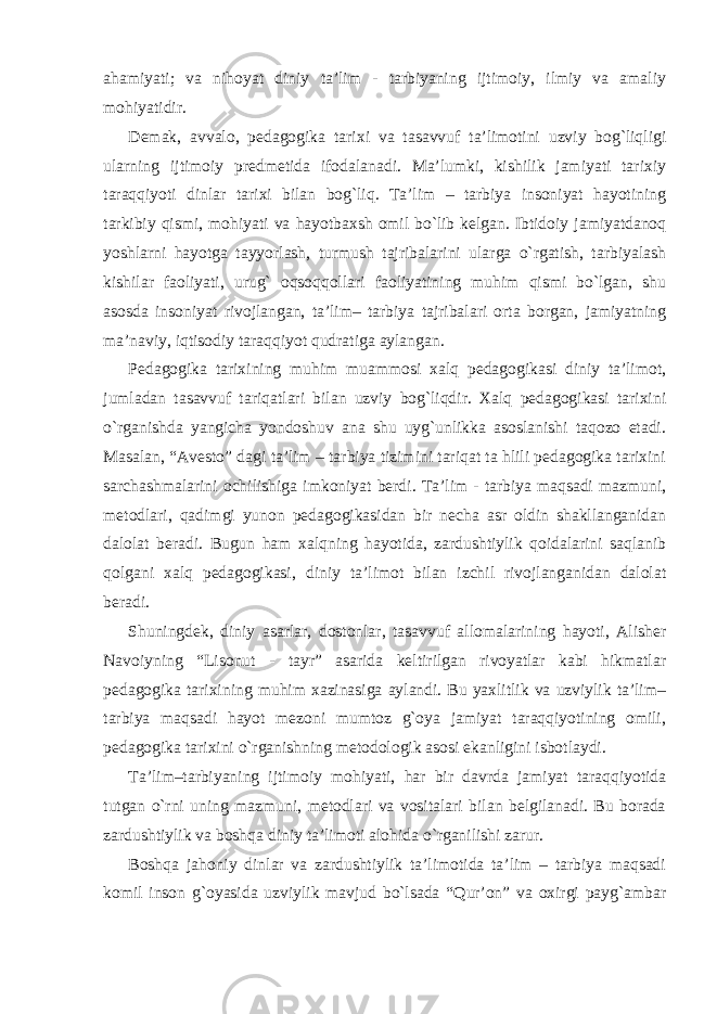 ahamiyati; va nihoyat diniy ta’lim - tarbiyaning ijtimoiy, ilmiy va amaliy mohiyatidir. Demak, avvalo, pedagogika tarixi va tasavvuf ta’limotini uzviy bog`liqligi ularning ijtimoiy predmetida ifodalanadi. Ma’lumki, kishilik jamiyati tarixiy taraqqiyoti dinlar tarixi bilan bog`liq. Ta’lim – tarbiya insoniyat hayotining tarkibiy qismi, mohiyati va hayotbaxsh omil bo`lib kelgan. Ibtidoiy jamiyatdanoq yoshlarni hayotga tayyorlash, turmush tajribalarini ularga o`rgatish, tarbiyalash kishilar faoliyati, urug` oqsoqqollari faoliyatining muhim qismi bo`lgan, shu asosda insoniyat rivojlangan, ta’lim– tarbiya tajribalari orta borgan, jamiyatning ma’naviy, iqtisodiy taraqqiyot qudratiga aylangan. Pedagogika tarixining muhim muammosi xalq pedagogikasi diniy ta’limot, jumladan tasavvuf tariqatlari bilan uzviy bog`liqdir. Xalq pedagogikasi tarixini o`rganishda yangicha yondoshuv ana shu uyg`unlikka asoslanishi taqozo etadi. Masalan, “Avesto” dagi ta’lim – tarbiya tizimini tariqat ta hlili pedagogika tarixini sarchashmalarini ochilishiga imkoniyat berdi. Ta’lim - tarbiya maqsadi mazmuni, metodlari, qadimgi yunon pedagogikasidan bir necha asr oldin shakllanganidan dalolat beradi. Bugun ham xalqning hayotida, zardushtiylik qoidalarini saqlanib qolgani xalq pedagogikasi, diniy ta’limot bilan izchil rivojlanganidan dalolat beradi. Shuningdek, diniy asarlar, dostonlar, tasavvuf allomalarining hayoti, Alisher Navoiyning “Lisonut - tayr” asarida keltirilgan rivoyatlar kabi hikmatlar pedagogika tarixining muhim xazinasiga aylandi. Bu yaxlitlik va uzviylik ta’lim– tarbiya maqsadi hayot mezoni mumtoz g`oya jamiyat taraqqiyotining omili, pedagogika tarixini o`rganishning metodologik asosi ekanligini isbotlaydi. Ta’lim–tarbiyaning ijtimoiy mohiyati, har bir davrda jamiyat taraqqiyotida tutgan o`rni uning mazmuni, metodlari va vositalari bilan belgilanadi. Bu borada zardushtiylik va boshqa diniy ta’limoti alohida o`rganilishi zarur. Boshqa jahoniy dinlar va zardushtiylik ta’limotida ta’lim – tarbiya maqsadi komil inson g`oyasida uzviylik mavjud bo`lsada “Qur’on” va oxirgi payg`ambar 