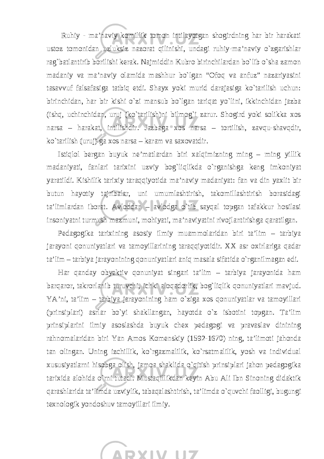  Ruhiy - ma’naviy komillik tomon intilayotgan shogirdning har bir harakati ustoz tomonidan uzluksiz nazorat qilinishi, undagi ruhiy-ma’naviy o`zgarishlar rag`batlantirib borilishi kerak. Najmiddin Kubro birinchilardan bo`lib o`sha zamon madaniy va ma’naviy olamida mashhur bo`lgan “Ofoq va anfuz” nazariyasini tasavvuf falsafasiga tatbiq etdi. Shayx yoki murid darajasiga ko`tarilish uchun: birinchidan, har bir kishi o`zi mansub bo`lgan tariqat yo`lini, ikkinchidan jazba (ishq, uchinchidan, uruj (ko`tarilish)ni bilmog`i zarur. Shogird yoki solikka xos narsa – harakat, intilishdir. Jazbaga xos narsa – tortilish, zavqu-shavqdir, ko`tarilish (uruj) ga xos narsa – karam va saxovatdir. Istiqlol bergan buyuk ne’matlardan biri xalqimizning ming – ming yillik madaniyati, fanlari tarixini uzviy bog`liqlikda o`rganishga keng imkoniyat yaratildi. Kishilik tarixiy taraqqiyotida ma’naviy madaniyat: fan va din yaxlit bir butun hayotiy tajribalar, uni umumlashtirish, takomillashtirish borasidagi ta’limlardan iborat. Avloddan – avlodga o`tib sayqal topgan tafakkur hosilasi insoniyatni turmush mazmuni, mohiyati, ma’naviyatini rivojlantirishga qaratilgan. Pedagogika tarixining asosiy ilmiy muammolaridan biri ta’lim – tarbiya jarayoni qonuniyatlari va tamoyillarining taraqqiyotidir. XX asr oxirlariga qadar ta’lim – tarbiya jarayonining qonuniyatlari aniq masala sifatida o`rganilmagan edi. Har qanday obyektiv qonuniyat singari ta’lim – tarbiya jarayonida ham barqaror, takrorlanib turuvchi, ichki aloqadorlik, bog`liqlik qonuniyatlari mavjud. YA’ni, ta’lim – tarbiya jarayonining ham o`ziga xos qonuniyatlar va tamoyillari (prinsiplari) asrlar bo`yi shakllangan, hayotda o`z isbotini topgan. Ta’lim prinsiplarini ilmiy asoslashda buyuk chex pedagogi va pravaslav dinining rahnomalaridan biri Yan Amos Komenskiy (1592-1670) ning, ta’limoti jahonda tan olingan. Uning izchillik, ko`rgazmalilik, ko`rsatmalilik, yosh va individual xususiyatlarni hisobga olish, jamoa shaklida o`qitish prinsiplari jahon pedagogika tarixida alohida o`rni tutadi. Mustaqillikdan keyin Abu Ali Ibn Sinoning didaktik qarashlarida ta’limda uzviylik, tabaqalashtirish, ta’limda o`quvchi faolligi, bugungi texnologik yondoshuv tamoyillari ilmiy. 