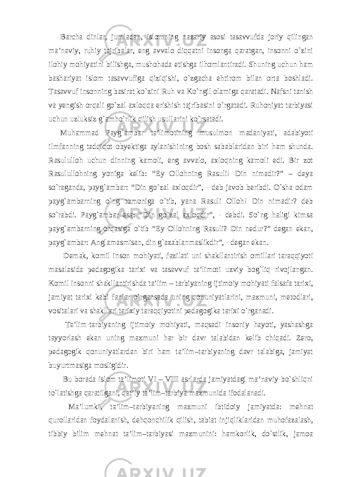 Barcha dinlar, jumladan, islomning nazariy asosi tasavvufda joriy qilingan ma’naviy, ruhiy tajribalar, eng avvalo diqqatni insonga qaratgan, insonni o`zini ilohiy mohiyatini bilishga, mushohada etishga ilhomlantiradi. Shuning uchun ham bashariyat islom tasavvufiga qiziqishi, o`zgacha ehtirom bilan orta boshladi. Tasavvuf insonning basirat ko`zini Ruh va Ko`ngil olamiga qaratadi. Nafsni tanish va yengish orqali go`zal axloqqa erishish tajribasini o`rgatadi. Ruhoniyat tarbiyasi uchun uzluksiz g`amho`rlik qilish usullarini ko`rsatadi. Muhammad Payg`ambar ta’limotining musulmon madaniyati, adabiyoti ilmfanning tadqiqot obyektiga aylanishining bosh sabablaridan biri ham shunda. Rasululloh uchun dinning kamoli, eng avvalo, axloqning kamoli edi. Bir zot Rasulullohning yoniga kelib: “Ey Ollohning Rasuli! Din nimadir?” – deya so`raganda, payg`ambar: “Din go`zal axloqdir”, - deb javob beribdi. O`sha odam payg`ambarning o`ng tomoniga o`tib, yana Rasuli Olloh! Din nimadir? deb so`rabdi. Payg`ambar esa: “Din go`zal axloqdir”, - debdi. So`ng haligi kimsa payg`ambarning orqasiga o`tib “Ey Ollohning Rasuli? Din nedur?” degan ekan, payg`ambar: Anglamasmisan, din g`azablanmaslikdir”, - degan ekan. Demak, komil inson mohiyati, fazilati uni shakllantirish omillari taraqqiyoti masalasida pedagogika tarixi va tasavvuf ta’limoti uzviy bog`liq rivojlangan. Komil insonni shakllantirishda ta’lim – tarbiyaning ijtimoiy mohiyati falsafa tarixi, jamiyat tarixi kabi fanlar o`rgansada uning qonuniyatlarini, mazmuni, metodlari, vositalari va shakllari tarixiy taraqqiyotini pedagogika tarixi o`rganadi. Ta’lim-tarbiyaning ijtimoiy mohiyati, maqsadi insoniy hayoti, yashashga tayyorlash ekan uning mazmuni har bir davr talabidan kelib chiqadi. Zero, pedagogik qonuniyatlardan biri ham ta’lim–tarbiyaning davr talabiga, jamiyat buyurtmasiga mosligidir. Bu borada islom ta’limoti VI – VIII asrlarda jamiyatdagi ma’naviy bo`shliqni to`latishga qaratilgani, qat’iy ta’lim–tarbiya mazmunida ifodalanadi. Ma’lumki, ta’lim–tarbiyaning mazmuni ibtidoiy jamiyatda: mehnat qurollaridan foydalanish, dehqonchilik qilish, tabiat injiqliklaridan muhofazalash, tibbiy bilim mehnat ta’lim–tarbiyasi mazmunini: hamkorlik, do`stlik, jamoa 