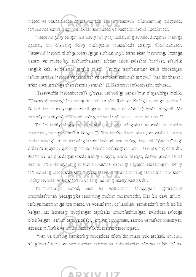 metod va vositalaridan dalolat beradi. Har bir tasavvuf allomasining tariqatida, ta’limotida komil insonni shakllanishi metod va vositalari izchil ifodalanadi. Tasavvuf joriy etilgan ma’naviy ruhiy tajribalar, eng avvalo, diqqatini insonga qaratar, uni o`zining ilohiy mohiyatini mushohoda etishga ilhomlantiradi. Tasavvuf insonni ollohga tobeyligiga alohida urg`u berar ekan insonning, insonga qaram va muhtojligi tushunchalarani tubdan isloh aylashni hurriyat, erkinlik tenglik kabi aqidalarini targ`ib qiladi. Tarixiy tarjribalardan kelib chiqadigan ta’lim-tarbiya insonparvarlashtirish va demokratlashtirish tamoyili “har-bir shaxsni erkin rivojlanishiga shartsharoit yaratish” (I. Karimov) imkoniyatini oshiradi. Tasavvufda insonshunoslik g`oyasi ustivorligi yana ilmiy o`rganishga molik. “Tasavvuf maslagi insonning besurat ko`zini Ruh va Ko`ngil olamiga qaratadi. Nafsni tanish va yengish orqali go`zal ahloqqa erishish tajribasini o`rgatdi. Va ruhoniyat tarbiyasi uchun uzluksiz g`amhurlik qilish usullarini ko`rsatdi”. Ta’lim–tarbiyaning samaradorligini oshirishda uning shakl va vositalari muhim muammo, munozara bo`lib kelgan. Ta’lim-tarbiya tizimi shakl, va vositasi, saboq berish mashg`ulotlari darsning takomillashuvi uzoq tarixga taqaladi. “Avesto” dagi didaktik g`oyalar qadimgi Yunonistonda pedagogika tizimi fikrimizning dalilidir. Ma’lumki xalq pedagogikasida badiiy rivoyat, maqol hikoya, doston pand-nasihat asarlar ta’lim-tarbiyaning ta’sirchan vositasi ekanligi hayotda asosalangan. Diniy ta’limotning barchasida shuningdek, tasavvuf allomalarining asarlarida ham she’r badiiy lavhalar vositasi ta’lim va targ`ibotning asosiy vositasidir. Ta’lim-tarbiya metod, usul va vositalarini taraqqiyoti tajribalarini umumlashtirish pedagogika tarixining muhim muammodir. Har bir davr ta’lim- tarbiya mazmuniga xos metod va vositalarini qo`lanilishi samaradorli omili bo`lib kelgan. Bu boradagi rivojlangan tajribalar umumlashtirilgan, avloddan-avlodga o`tib kelgan. Ta’lim-tarbiya talabi, jamiyat buyurmasi, zamon va makon xususiyati asosida milliylik va umuminsoniylik xususiyat qaror topadi. “Fan va dinning hamkorligi muqaddas islom dinimizni pok saqlash, uni turli xil g`arazli huruj va hamlalardan, tuhmat va buhtonlardan himoya qilish uni asl 