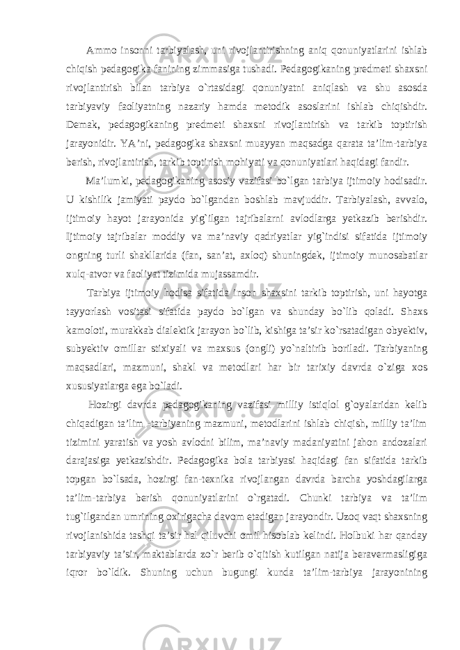  Ammo insonni tarbiyalash, uni rivojlantirishning aniq qonuniyatlarini ishlab chiqish pedagogika fanining zimmasiga tushadi. Pedagogikaning predmeti shaxsni rivojlantirish bilan tarbiya o`rtasidagi qonuniyatni aniqlash va shu asosda tarbiyaviy faoliyatning nazariy hamda metodik asoslarini ishlab chiqishdir. Demak, pedagogikaning predmeti shaxsni rivojlantirish va tarkib toptirish jarayonidir. YA’ni, pedagogika shaxsni muayyan maqsadga qarata ta’lim-tarbiya berish, rivojlantirish, tarkib toptirish mohiyati va qonuniyatlari haqidagi fandir. Ma’lumki, pedagogikaning asosiy vazifasi bo`lgan tarbiya ijtimoiy hodisadir. U kishilik jamiyati paydo bo`lgandan boshlab mavjuddir. Tarbiyalash, avvalo, ijtimoiy hayot jarayonida yig`ilgan tajribalarni avlodlarga yetkazib berishdir. Ijtimoiy tajribalar moddiy va ma’naviy qadriyatlar yig`indisi sifatida ijtimoiy ongning turli shakllarida (fan, san’at, axloq) shuningdek, ijtimoiy munosabatlar xulq-atvor va faoliyat tizimida mujassamdir. Tarbiya ijtimoiy hodisa sifatida inson shaxsini tarkib toptirish, uni hayotga tayyorlash vositasi sifatida paydo bo`lgan va shunday bo`lib qoladi. Shaxs kamoloti, murakkab dialektik jarayon bo`lib, kishiga ta’sir ko`rsatadigan obyektiv, subyektiv omillar stixiyali va maxsus (ongli) yo`naltirib boriladi. Tarbiyaning maqsadlari, mazmuni, shakl va metodlari har bir tarixiy davrda o`ziga xos xususiyatlarga ega bo`ladi. Hozirgi davrda pedagogikaning vazifasi milliy istiqlol g`oyalaridan kelib chiqadigan ta’lim -tarbiyaning mazmuni, metodlarini ishlab chiqish, milliy ta’lim tizimini yaratish va yosh avlodni bilim, ma’naviy madaniyatini jahon andozalari darajasiga yetkazishdir. Pedagogika bola tarbiyasi haqidagi fan sifatida tarkib topgan bo`lsada, hozirgi fan-texnika rivojlangan davrda barcha yoshdagilarga ta’lim-tarbiya berish qonuniyatlarini o`rgatadi. Chunki tarbiya va ta’lim tug`ilgandan umrining oxirigacha davom etadigan jarayondir. Uzoq vaqt shaxsning rivojlanishida tashqi ta’sir hal qiluvchi omil hisoblab kelindi. Holbuki har qanday tarbiyaviy ta’sir, maktablarda zo`r berib o`qitish kutilgan natija beravermasligiga iqror bo`ldik. Shuning uchun bugungi kunda ta’lim-tarbiya jarayonining 