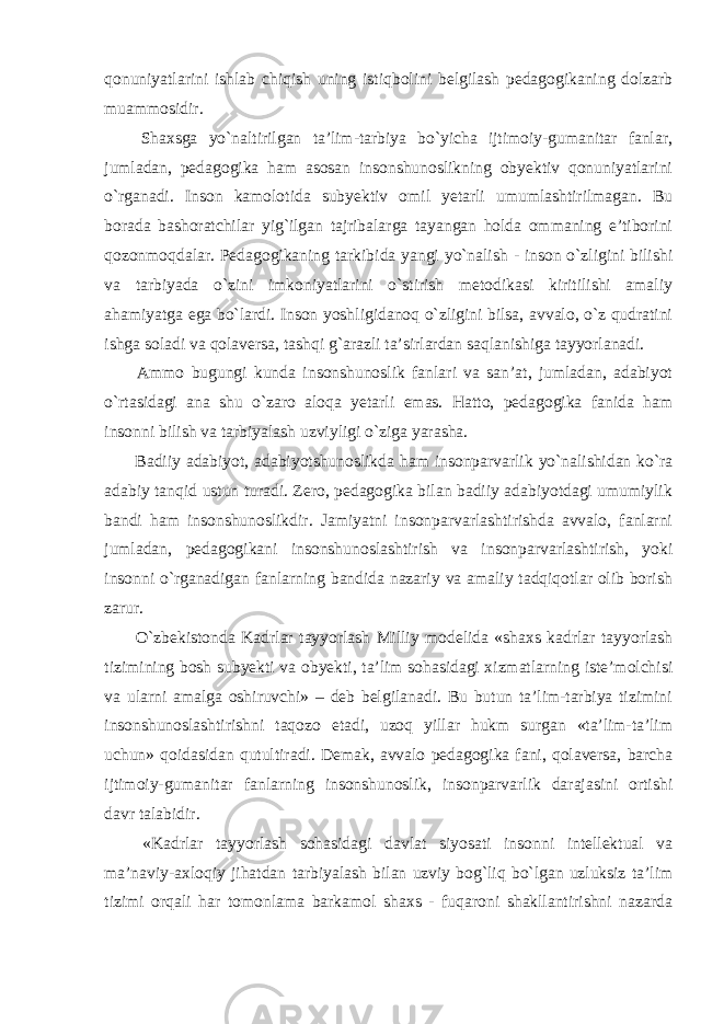 qonuniyatlarini ishlab chiqish uning istiqbolini belgilash pedagogikaning dolzarb muammosidir. Shaxsga yo`naltirilgan ta’lim-tarbiya bo`yicha ijtimoiy-gumanitar fanlar, jumladan, pedagogika ham asosan insonshunoslikning obyektiv qonuniyatlarini o`rganadi. Inson kamolotida subyektiv omil yetarli umumlashtirilmagan. Bu borada bashoratchilar yig`ilgan tajribalarga tayangan holda ommaning e’tiborini qozonmoqdalar. Pedagogikaning tarkibida yangi yo`nalish - inson o`zligini bilishi va tarbiyada o`zini imkoniyatlarini o`stirish metodikasi kiritilishi amaliy ahamiyatga ega bo`lardi. Inson yoshligidanoq o`zligini bilsa, avvalo, o`z qudratini ishga soladi va qolaversa, tashqi g`arazli ta’sirlardan saqlanishiga tayyorlanadi. Ammo bugungi kunda insonshunoslik fanlari va san’at, jumladan, adabiyot o`rtasidagi ana shu o`zaro aloqa yetarli emas. Hatto, pedagogika fanida ham insonni bilish va tarbiyalash uzviyligi o`ziga yarasha. Badiiy adabiyot, adabiyotshunoslikda ham insonparvarlik yo`nalishidan ko`ra adabiy tanqid ustun turadi. Zero, pedagogika bilan badiiy adabiyotdagi umumiylik bandi ham insonshunoslikdir. Jamiyatni insonparvarlashtirishda avvalo, fanlarni jumladan, pedagogikani insonshunoslashtirish va insonparvarlashtirish, yoki insonni o`rganadigan fanlarning bandida nazariy va amaliy tadqiqotlar olib borish zarur. O`zbekistonda Kadrlar tayyorlash Milliy modelida «shaxs kadrlar tayyorlash tizimining bosh subyekti va obyekti, ta’lim sohasidagi xizmatlarning iste’molchisi va ularni amalga oshiruvchi» – deb belgilanadi. Bu butun ta’lim-tarbiya tizimini insonshunoslashtirishni taqozo etadi, uzoq yillar hukm surgan «ta’lim-ta’lim uchun» qoidasidan qutultiradi. Demak, avvalo pedagogika fani, qolaversa, barcha ijtimoiy-gumanitar fanlarning insonshunoslik, insonparvarlik darajasini ortishi davr talabidir. «Kadrlar tayyorlash sohasidagi davlat siyosati insonni intellektual va ma’naviy-axloqiy jihatdan tarbiyalash bilan uzviy bog`liq bo`lgan uzluksiz ta’lim tizimi orqali har tomonlama barkamol shaxs - fuqaroni shakllantirishni nazarda 