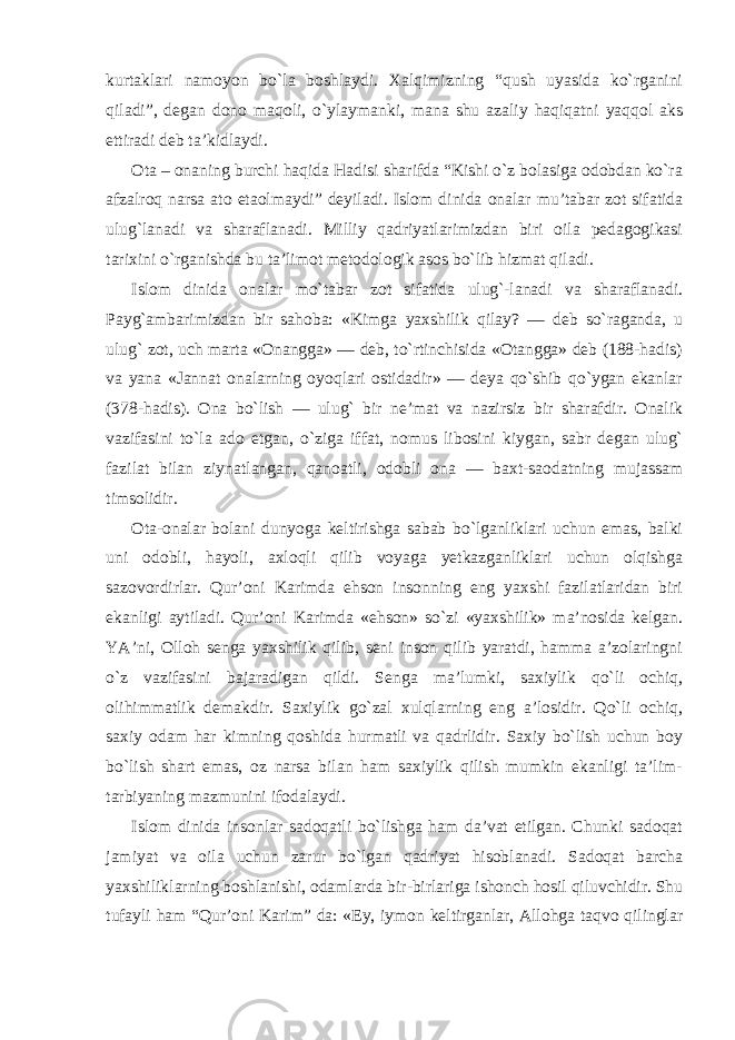 kurtaklari namoyon bo`la boshlaydi. Xalqimizning “qush uyasida ko`rganini qiladi”, degan dono maqoli, o`ylaymanki, mana shu azaliy haqiqatni yaqqol aks ettiradi deb ta’kidlaydi. Ota – onaning burchi haqida Hadisi sharifda “Kishi o`z bolasiga odobdan ko`ra afzalroq narsa ato etaolmaydi” deyiladi. Islom dinida onalar mu’tabar zot sifatida ulug`lanadi va sharaflanadi. Milliy qadriyatlarimizdan biri oila pedagogikasi tarixini o`rganishda bu ta’limot metodologik asos bo`lib hizmat qiladi. Islom dinida onalar mo`tabar zot sifatida ulug`-lanadi va sharaflanadi. Payg`ambarimizdan bir sahoba: «Kimga yaxshilik qilay? — deb so`raganda, u ulug` zot, uch marta «Onangga» — deb, to`rtinchisida «Otangga» deb (188-hadis) va yana «Jannat onalarning oyoqlari ostidadir» — deya qo`shib qo`ygan ekanlar (378-hadis). Ona bo`lish — ulug` bir ne’mat va nazirsiz bir sharafdir. Onalik vazifasini to`la ado etgan, o`ziga iffat, nomus libosini kiygan, sabr degan ulug` fazilat bilan ziynatlangan, qanoatli, odobli ona — baxt-saodatning mujassam timsolidir. Ota-onalar bolani dunyoga keltirishga sabab bo`lganliklari uchun emas, balki uni odobli, hayoli, axloqli qilib voyaga yetkazganliklari uchun olqishga sazovordirlar. Qur’oni Karimda ehson insonning eng yaxshi fazilatlaridan biri ekanligi aytiladi. Qur’oni Karimda «ehson» so`zi «yaxshilik» ma’nosida kelgan. YA’ni, Olloh senga yaxshilik qilib, seni inson qilib yaratdi, hamma a’zolaringni o`z vazifasini bajaradigan qildi. Senga ma’lumki, saxiylik qo`li ochiq, olihimmatlik demakdir. Saxiylik go`zal xulqlarning eng a’losidir. Qo`li ochiq, saxiy odam har kimning qoshida hurmatli va qadrlidir. Saxiy bo`lish uchun boy bo`lish shart emas, oz narsa bilan ham saxiylik qilish mumkin ekanligi ta’lim- tarbiyaning mazmunini ifodalaydi. Islom dinida insonlar sadoqatli bo`lishga ham da’vat etilgan. Chunki sadoqat jamiyat va oila uchun zarur bo`lgan qadriyat hisoblanadi. Sadoqat barcha yaxshiliklarning boshlanishi, odamlarda bir-birlariga ishonch hosil qiluvchidir. Shu tufayli ham “Qur’oni Karim” da: «Ey, iymon keltirganlar, Allohga taqvo qilinglar 