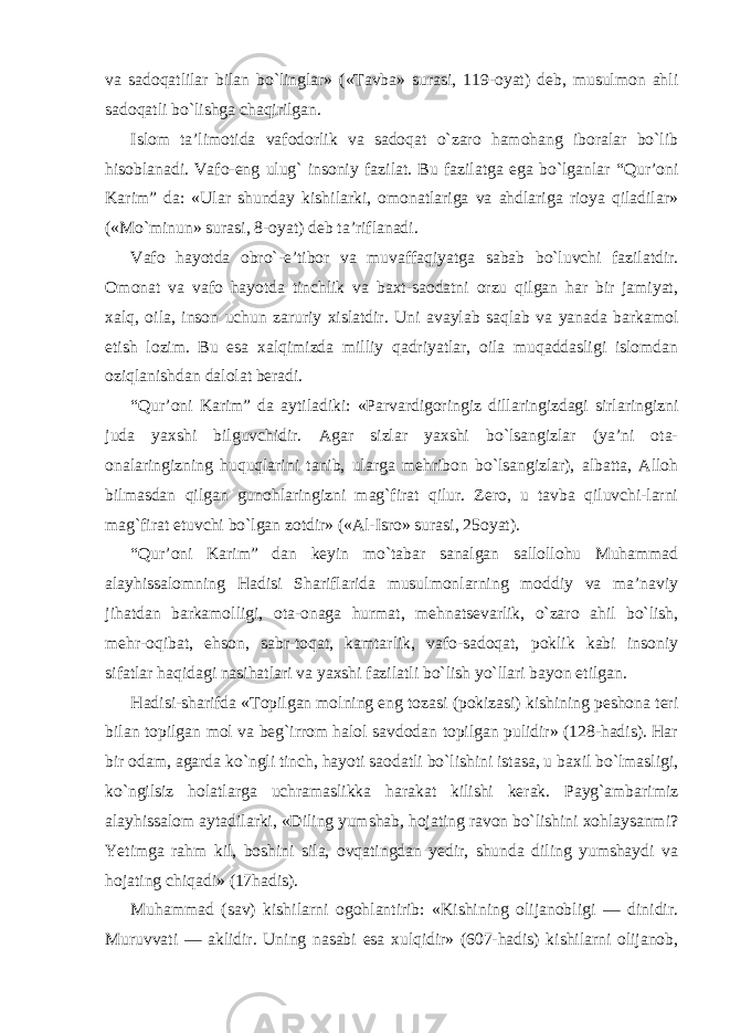 va sadoqatlilar bilan bo`linglar» («Tavba» surasi, 119-oyat) deb, musulmon ahli sadoqatli bo`lishga chaqirilgan. Islom ta’limotida vafodorlik va sadoqat o`zaro hamohang iboralar bo`lib hisoblanadi. Vafo-eng ulug` insoniy fazilat. Bu fazilatga ega bo`lganlar “Qur’oni Karim” da: «Ular shunday kishilarki, omonatlariga va ahdlariga rioya qiladilar» («Mo`minun» surasi, 8-oyat) deb ta’riflanadi. Vafo hayotda obro`-e’tibor va muvaffaqiyatga sabab bo`luvchi fazilatdir. Omonat va vafo hayotda tinchlik va baxt-saodatni orzu qilgan har bir jamiyat, xalq, oila, inson uchun zaruriy xislatdir. Uni avaylab saqlab va yanada barkamol etish lozim. Bu esa xalqimizda milliy qadriyatlar, oila muqaddasligi islomdan oziqlanishdan dalolat beradi. “Qur’oni Karim” da aytiladiki: «Parvardigoringiz dillaringizdagi sirlaringizni juda yaxshi bilguvchidir. Agar sizlar yaxshi bo`lsangizlar (ya’ni ota- onalaringizning huquqlarini tanib, ularga mehribon bo`lsangizlar), albatta, Alloh bilmasdan qilgan gunohlaringizni mag`firat qilur. Zero, u tavba qiluvchi-larni mag`firat etuvchi bo`lgan zotdir» («Al-Isro» surasi, 25oyat). “Qur’oni Karim” dan keyin mo`tabar sanalgan sallollohu Muhammad alayhissalomning Hadisi Shariflarida musulmonlarning moddiy va ma’naviy jihatdan barkamolligi, ota-onaga hurmat, mehnatsevarlik, o`zaro ahil bo`lish, mehr-oqibat, ehson, sabr-toqat, kamtarlik, vafo-sadoqat, poklik kabi insoniy sifatlar haqidagi nasihatlari va yaxshi fazilatli bo`lish yo`llari bayon etilgan. Hadisi-sharifda «Topilgan molning eng tozasi (pokizasi) kishining peshona teri bilan topilgan mol va beg`irrom halol savdodan topilgan pulidir» (128-hadis). Har bir odam, agarda ko`ngli tinch, hayoti saodatli bo`lishini istasa, u baxil bo`lmasligi, ko`ngilsiz holatlarga uchramaslikka harakat kilishi kerak. Payg`ambarimiz alayhissalom aytadilarki, «Diling yumshab, hojating ravon bo`lishini xohlaysanmi? Yetimga rahm kil, boshini sila, ovqatingdan yedir, shunda diling yumshaydi va hojating chiqadi» (17hadis). Muhammad (sav) kishilarni ogohlantirib: «Kishining olijanobligi — dinidir. Muruvvati — aklidir. Uning nasabi esa xulqidir» (607-hadis) kishilarni olijanob, 