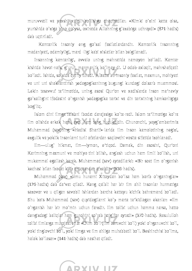 muruvvatli va yaxshi xulqli bo`lishga chaqiradilar. «Kimki o`zini katta olsa, yurishida o`ziga bino qo`ysa, oxiratda Allohning g`azabiga uchraydi» (821-hadis) deb uqtiriladi. Kamtarlik insoniy eng go`zal fazilatlardandir. Kamtarlik insonning madaniyati, odamiyligi, mard -ligi kabi xislatlar bilan belgilanadi. Insonning kamtarligi, avvalo uning mehnatida namoyon bo`ladi. Kamtar kishida havoi-nafs, g`urur, manmanlik bo`lmay-di. U odob-axloqli, mehrshafqatli bo`ladi. Ishida, so`zida qat’iy turadi. Albatta bu insoniy fazilat, mazmun, mohiyati va uni uni shakllantirish pedagogikaninng bugungi kundagi dolzarb muammosi. Lekin tasavvuf ta’limotida, uning asosi Qur’on va xadislarda inson ma’naviy go`zalligini ifodasini o`rganish pedagogika tarixi va din tarixining hamkorligiga bog`liq. Islom dini ilmga talabni ibodat darajasiga ko`ta-radi. Islom ta’limotiga ko`ra ilm olishda erkak ham, ayol ham teng huqukdidir. Chunonchi, payg`ambarimiz Muhammad (sav)ning «Hadisi Sharif»-larida ilm inson kamolotining negizi, ezgulik va poklik insonlarni turli ofatlardan saqlovchi vosita sifatida izohlanadi. Ilm—ulug` hikmat, ilm—iymon, e’tiqod. Demak, din asosini, Qur’oni Karimning mazmuni va mohiya-tini bilish, anglash uchun ham ilmli bo`lish, uni mukammal egallash kerak. Muhammad (sav) aytadilarki: «Bir soat ilm o`rganish kechasi bilan ibodat kilib chiqqandan afzaldir» (536-hadis). Muhammad (sav) «Ilmu hunarni Xitoydan bo`lsa ham borib o`rganinglar» (126-hadis) deb da’vat qiladi. Keng qalbli har bir ilm ahli insonlar hurmatiga sazovor va u qilgan savobli ishlardan barcha kattayu kichik bahramand bo`ladi. Shu bois Muhammad (sav) quyidagilarni ko`p marta ta’kidlagan ekanlar: «Ilm o`rganish har bir mo`min uchun farzdir. Ilm tolibi uchun hamma narsa, hatto dengizdagi baliqlar ham gunohini so`rab istig`for aytadi» (370-hadis). Rasululloh tolibi ilmlarga murojaat etib: «Olim bo`l (ilm beruvchi bo`l) yoki o`rganuvchi bo`l, yoki tinglovchi bo`l, yoki ilmga va ilm ahliga muhabbatli bo`l. Beshinchisi bo`lma, halok bo`lasan» (141-hadis) deb nasihat qiladi. 