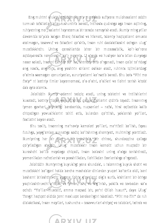 Eng muhimi shuki, Jaloliddin Rumiy murakkab sufiyona mulohazalarni oddin turmush tafsilotlari bilan tushuntirib beradi, intihosiz qudratga ega inson aqlining, ruhiyatning mo`jizalarini hayratomuz bir tarzda namoyish etadi. Rumiy ming yillar davomida to`plab kelgan Sharq falsafasi va hikmati, islomiy haqiqatlarni omuxta etolmagan, tasavvuf va falsafani qo`shib, inson ruhi dealektikasini ochgan ulug` mutafakkirdir. Uning qarashlarida biror bir mutaassiblik, ko`r-ko`rona aqidaparaslik namunasini ko`r maymiz. U ziyrak va hushyor ko`z bilan dunyoga nazar soladi, insonni qanday bo` lsa, shunday olib o`rganadi, inson qalbi to`ridagi eng nozik, eng inja, eng yashirin sirlarni oshkor etadi, ruhimiz iqlimlaridagi o`zimiz sezmagan qonuniyatlar, zururiyatlarni ko`rsatib beradi. Shu bois “Fihi mo fixiy” ni botiniy ilmlar bayonnomasi, o`z-o`zini, o`zlikni va ilohni tanish kitobi deb ayta olamiz. Jaloliddin Rumiy odamni tadqiq etadi, uning tabiatini va intilishlarini kuzatadi, botiniy jilolar va surilishlar, qalb siljishlarini qidirib topadi. Insonning iymon gavhari, buyukligi barobarida, nuqsonlari – nafsi, hirsi oqibatida kelib chiqadigan yovuzliklarini tahlil etib, bulardan qo`tilish, poklanish yo`llari, fazilatini bayon etadi. Shu taxlit, insonning ma’naviy kamoloti yo`llari, ma’rifatli bo`lish, fayzu futuhga, payg`ambar sunnatiga sodiq bo`lishning ahamiyati, muhimligi yoritiladi. Rumiyning har bir fikri – bir mash’ala, bir chiroq, shundoqqina qalbga qo`yiladigan ziyodir. Ulug` mutafakkir inson kamolti uchun muqtadir bir kurashchi bo`lib maydoga chiqadi, inson bolasini uning o`ziga tanishtiradi, yomonlikdan nafratlanish va yaxshilikdan, ilohilikdan faxrlanishga o`rgatadi. Jaloliddin Rumiyning buyukligi yana shundaki, u islomning buyuk shoiri va mutafakkiri bo`lgani holda barcha mazhablar dinlardan yuqori ko`tarila oldi, bani basharni birlashtiruvchi yagona ilohiy g`oyalarni olg`a surib, kishilarni bir-biriga yaqinlashtiruvchi e’tiqod va iymon, ishq va sig`inish, poklik va tavbadan so`z ochdi: “Yo`llar muxtalif, ammo maqsad bir, ya’ni Olloh huzuri”, deya Ulug` Tangri haqiqati oldida jami maxluqot barobarligini isbotladi. “Fihi mo fihi” da ruh dialektikasi, inson mayllari, tushuncha – tasavvurlari ehtiyoj va talablari, iztirob va 