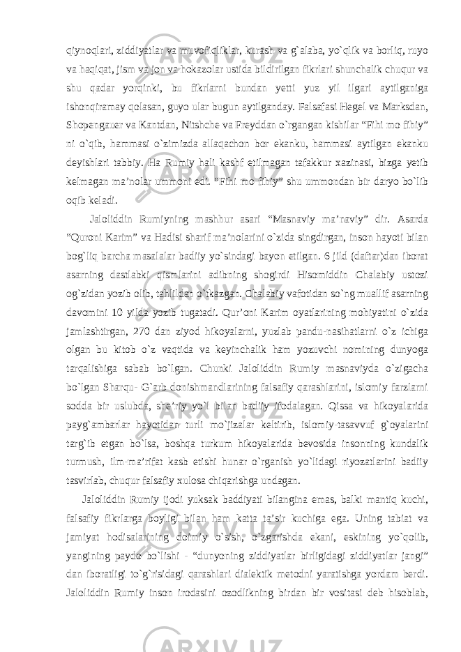 qiynoqlari, ziddiyatlar va muvofiqliklar, kurash va g`alaba, yo`qlik va borliq, ruyo va haqiqat, jism va jon va hokazolar ustida bildirilgan fikrlari shunchalik chuqur va shu qadar yorqinki, bu fikrlarni bundan yetti yuz yil ilgari aytilganiga ishonqiramay qolasan, guyo ular bugun aytilganday. Falsafasi Hegel va Marksdan, Shopengauer va Kantdan, Nitshche va Freyddan o`rgangan kishilar “Fihi mo fihiy” ni o`qib, hammasi o`zimizda allaqachon bor ekanku, hammasi aytilgan ekanku deyishlari tabbiy. Ha Rumiy hali kashf etilmagan tafakkur xazinasi, bizga yetib kelmagan ma’nolar ummoni edi. “Fihi mo fihiy” shu ummondan bir daryo bo`lib oqib keladi. Jaloliddin Rumiyning mashhur asari “Masnaviy ma’naviy” dir. Asarda “Quroni Karim” va Hadisi sharif ma’nolarini o`zida singdirgan, inson hayoti bilan bog`liq barcha masalalar badiiy yo`sindagi bayon etilgan. 6 jild (daftar)dan iborat asarning dastlabki qismlarini adibning shogirdi Hisomiddin Chalabiy ustozi og`zidan yozib olib, tahlildan o`tkazgan. Chalabiy vafotidan so`ng muallif asarning davomini 10 yilda yozib tugatadi. Qur’oni Karim oyatlarining mohiyatini o`zida jamlashtirgan, 270 dan ziyod hikoyalarni, yuzlab pandu-nasihatlarni o`z ichiga olgan bu kitob o`z vaqtida va keyinchalik ham yozuvchi nomining dunyoga tarqalishiga sabab bo`lgan. Chunki Jaloliddin Rumiy masnaviyda o`zigacha bo`lgan Sharqu- G`arb donishmandlarining falsafiy qarashlarini, islomiy farzlarni sodda bir uslubda, she’riy yo`l bilan badiiy ifodalagan. Qissa va hikoyalarida payg`ambarlar hayotidan turli mo`jizalar keltirib, islomiy-tasavvuf g`oyalarini targ`ib etgan bo`lsa, boshqa turkum hikoyalarida bevosida insonning kundalik turmush, ilm-ma’rifat kasb etishi hunar o`rganish yo`lidagi riyozatlarini badiiy tasvirlab, chuqur falsafiy xulosa chiqarishga undagan. Jaloliddin Rumiy ijodi yuksak baddiyati bilangina emas, balki mantiq kuchi, falsafiy fikrlarga boyligi bilan ham katta ta’sir kuchiga ega. Uning tabiat va jamiyat hodisalarining doimiy o`sish, o`zgarishda ekani, eskining yo`qolib, yangining paydo bo`lishi - “dunyoning ziddiyatlar birligidagi ziddiyatlar jangi” dan iboratligi to`g`risidagi qarashlari dialektik metodni yaratishga yordam berdi. Jaloliddin Rumiy inson irodasini ozodlikning birdan bir vositasi deb hisoblab, 