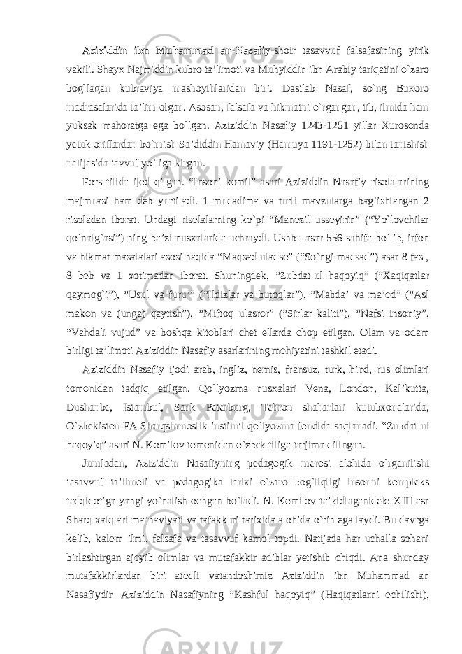 Aziziddin ibn Muhammad an-Nasafiy -shoir tasavvuf falsafasining yirik vakili. Shayx Najmiddin kubro ta’limoti va Muhyiddin ibn Arabiy tariqatini o`zaro bog`lagan kubraviya mashoyihlaridan biri. Dastlab Nasaf, so`ng Buxoro madrasalarida ta’lim olgan. Asosan, falsafa va hikmatni o`rgangan, tib, ilmida ham yuksak mahoratga ega bo`lgan. Aziziddin Nasafiy 1243-1251 yillar Xurosonda yetuk oriflardan bo`mish Sa’diddin Hamaviy (Hamuya 1191-1252) bilan tanishish natijasida tavvuf yo`liga kirgan. Fors tilida ijod qilgan. “Insoni komil” asari Aziziddin Nasafiy risolalarining majmuasi ham deb yurtiladi. 1 muqadima va turli mavzularga bag`ishlangan 2 risoladan iborat. Undagi risolalarning ko`pi “Manozil ussoyirin” (“Yo`lovchilar qo`nalg`asi”) ning ba’zi nusxalarida uchraydi. Ushbu asar 556 sahifa bo`lib, irfon va hikmat masalalari asosi haqida “Maqsad ulaqso” (“So`ngi maqsad”) asar 8 fasl, 8 bob va 1 xotimadan iborat. Shuningdek, “Zubdat-ul haqoyiq” (“Xaqiqatlar qaymog`i”), “Usul va furu’” (“Ildizlar va butoqlar”), “Mabda’ va ma’od” (“Asl makon va (unga) qaytish”), “Miftoq ulasror” (“Sirlar kaliti”), “Nafsi insoniy”, “Vahdali vujud” va boshqa kitoblari chet ellarda chop etilgan. Olam va odam birligi ta’limoti Aziziddin Nasafiy asarlarining mohiyatini tashkil etadi. Aziziddin Nasafiy ijodi arab, ingliz, nemis, fransuz, turk, hind, rus olimlari tomonidan tadqiq etilgan. Qo`lyozma nusxalari Vena, London, Kal’kutta, Dushanbe, Istambul, Sank Peterburg, Tehron shaharlari kutubxonalarida, O`zbekiston FA Sharqshunoslik instituti qo`lyozma fondida saqlanadi. “Zubdat ul haqoyiq” asari N. Komilov tomonidan o`zbek tiliga tarjima qilingan. Jumladan, Aziziddin Nasafiyning pedagogik merosi alohida o`rganilishi tasavvuf ta’limoti va pedagogika tarixi o`zaro bog`liqligi insonni kompleks tadqiqotiga yangi yo`nalish ochgan bo`ladi. N. Komilov ta’kidlaganidek: XIII asr Sharq xalqlari ma’naviyati va tafakkuri tarixida alohida o`rin egallaydi. Bu davrga kelib, kalom ilmi, falsafa va tasavvuf kamol topdi. Natijada har uchalla sohani birlashtirgan ajoyib olimlar va mutafakkir adiblar yetishib chiqdi. Ana shunday mutafakkirlardan biri atoqli vatandoshimiz Aziziddin ibn Muhammad an Nasafiydir Aziziddin Nasafiyning “Kashful haqoyiq” (Haqiqatlarni ochilishi), 