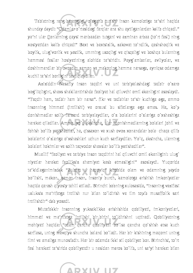 Tabiatning rang-barangligi, o`zgarib turishi inson kamolotiga ta’siri haqida shunday deydi: “Odamlar o`rtasidagi farqlar ana shu aytilganlardan kelib chiqadi.” ya’ni ular (jonlarning qaysi manbaadan tutgani va azminan arbaa (to`rt fasl) ning xosiyatidan kelib chiqadi” Baxt va baxtsizlik, zakovat to`ndlik, qashshoqlik va boylik, ulug`vorlik va pastlik, umrning uzoqligi va qisqaligi va boshqa bularning hammasi fasllar hosiyatining alohida ta’siridir. Payg`ambarlar, avliyolar, va doshinmandlar bir ovozdan zamon va makoning hamma narsaga, ayniqsa odamga kuchli ta’siri borligini tasdiqlaydilar. Aziziddin Nasafiy inson taqdiri va uni tarbiyalashdagi tadbir o`zaro bog`liqligini, shaxs shakllantirishda faoliyat hal qiluvchi omil ekanligini asoslaydi. “Taqdir ham, tadbir ham bir narsa”. fikr va tadbirlar ta’sir kuchiga ega, ammo insonning himmati (intilishi) va orzusi bu sifatlarga ega emas. Ha, ko`p donishmadlar solih farzand tarbiyalaydilar, o`z bolalarini o`zlariga o`xshashiga harakat qiladilar. Ammo, yo`q aksincha, ular “donishmadlarning bolalari johil va fohish bo`lib yetishadilar, ha, qissaxon va xush ovoz xonandalar bola- chaqa qilib bolalarini o`zlariga o`xshashlari uchun kuch sarflaydilar. Yo`q, aksincha, ularning bolalari hokimlar va solih taqvodor shaxslar bo`lib yetishadilar”. Muallif “faoliyat va tarbiya inson taqdirini hal qiluvchi omil ekanligini: ulug` niyatlar harakat faolliksiz ahamiyat kasb etmasligini” asoslaydi. Yuqorida ta’kidlaganimizdek “Zubdat ul haqoyiq” kitobida olam va odamning paydo bo`lishi, makon, zamon inson, insoniy burch, kamolotga erishish imkoniyatlar haqida qarash qiyosiy tahlil etiladi. Birinchi bobning xulosasida, “insoning vazifasi uzluksiz ma’rifatga intilish nur bilan to`ldirish va ilm topib musaffolik sari intilishdir”-deb yozadi. Mutafakkir insonning yuksaklikka erishishida qobiliyati, imkoniyatlari, himmati va ma’rifatga intilishi bir-birini to`ldirishni uqtiradi. Qobiliyatning mohiyati haqida: “odam qancha qobiliyatli bo`lsa qancha qo`shish etsa kuch sarflasa, uning mavqiye shuncha baland bo`ladi. Har bir kishining maqomi uning ilmi va amaliga munosibdir. Har bir odamda ikki xil qobiliyat bor. Birinchisi, to`rt fasl harakati ta’sirida qobiliyatdir u nasldan meros bo`lib, uni sa’yi harakat bilan 