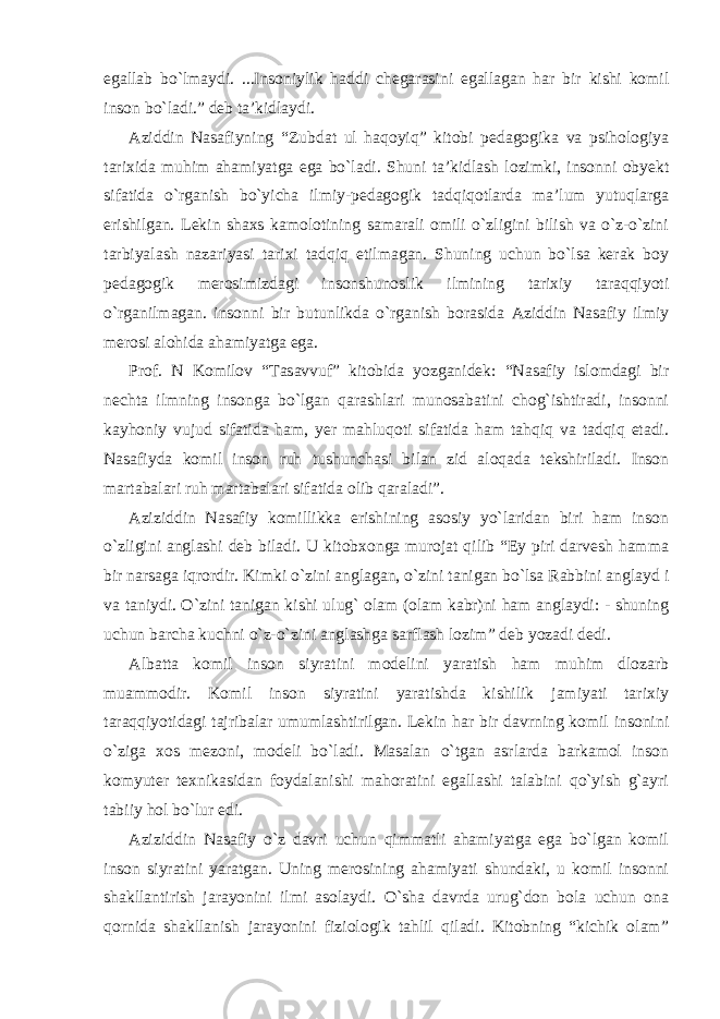 egallab bo`lmaydi. ...Insoniylik haddi chegarasini egallagan har bir kishi komil inson bo`ladi.” deb ta’kidlaydi. Aziddin Nasafiyning “Zubdat ul haqoyiq” kitobi pedagogika va psihologiya tarixida muhim ahamiyatga ega bo`ladi. Shuni ta’kidlash lozimki, insonni obyekt sifatida o`rganish bo`yicha ilmiy-pedagogik tadqiqotlarda ma’lum yutuqlarga erishilgan. Lekin shaxs kamolotining samarali omili o`zligini bilish va o`z-o`zini tarbiyalash nazariyasi tarixi tadqiq etilmagan. Shuning uchun bo`lsa kerak boy pedagogik merosimizdagi insonshunoslik ilmining tarixiy taraqqiyoti o`rganilmagan. insonni bir butunlikda o`rganish borasida Aziddin Nasafiy ilmiy merosi alohida ahamiyatga ega. Prof. N Komilov “Tasavvuf” kitobida yozganidek: “Nasafiy islomdagi bir nechta ilmning insonga bo`lgan qarashlari munosabatini chog`ishtiradi, insonni kayhoniy vujud sifatida ham, yer mahluqoti sifatida ham tahqiq va tadqiq etadi. Nasafiyda komil inson ruh tushunchasi bilan zid aloqada tekshiriladi. Inson martabalari ruh martabalari sifatida olib qaraladi”. Aziziddin Nasafiy komillikka erishining asosiy yo`laridan biri ham inson o`zligini anglashi deb biladi. U kitobxonga murojat qilib “Ey piri darvesh hamma bir narsaga iqrordir. Kimki o`zini anglagan, o`zini tanigan bo`lsa Rabbini anglayd i va taniydi. O`zini tanigan kishi ulug` olam (olam kabr)ni ham anglaydi: - shuning uchun barcha kuchni o`z-o`zini anglashga sarflash lozim” deb yozadi dedi. Albatta komil inson siyratini modelini yaratish ham muhim dlozarb muammodir. Komil inson siyratini yaratishda kishilik jamiyati tarixiy taraqqiyotidagi tajribalar umumlashtirilgan. Lekin har bir davrning komil insonini o`ziga xos mezoni, modeli bo`ladi. Masalan o`tgan asrlarda barkamol inson komyuter texnikasidan foydalanishi mahoratini egallashi talabini qo`yish g`ayri tabiiy hol bo`lur edi. Aziziddin Nasafiy o`z davri uchun qimmatli ahamiyatga ega bo`lgan komil inson siyratini yaratgan. Uning merosining ahamiyati shundaki, u komil insonni shakllantirish jarayonini ilmi asolaydi. O`sha davrda urug`don bola uchun ona qornida shakllanish jarayonini fiziologik tahlil qiladi. Kitobning “kichik olam” 