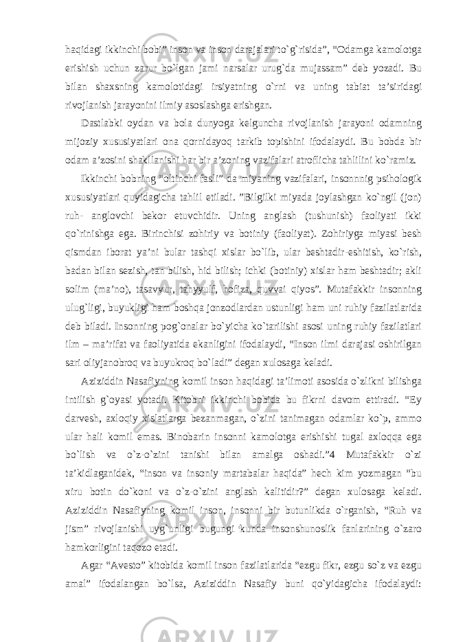 haqidagi ikkinchi bobi” inson va inson darajalari to`g`risida”, “Odamga kamolotga erishish uchun zarur bo`lgan jami narsalar urug`da mujassam” deb yozadi. Bu bilan shaxsning kamolotidagi irsiyatning o`rni va uning tabiat ta’siridagi rivojlanish jarayonini ilmiy asoslashga erishgan. Dastlabki oydan va bola dunyoga kelguncha rivojlanish jarayoni odamning mijoziy xususiyatlari ona qornidayoq tarkib topishini ifodalaydi. Bu bobda bir odam a’zosini shakllanishi har bir a’zoning vazifalari atroflicha tahlilini ko`ramiz. Ikkinchi bobning “oltinchi fasli” da miyaning vazifalari, insonnnig psihologik xususiyatlari quyidagicha tahlil etiladi. ”Bilgilki miyada joylashgan ko`ngil (jon) ruh- anglovchi bekor etuvchidir. Uning anglash (tushunish) faoliyati ikki qo`rinishga ega. Birinchisi zohiriy va botiniy (faoliyat). Zohiriyga miyasi besh qismdan iborat ya’ni bular tashqi xislar bo`lib, ular beshtadir-eshitish, ko`rish, badan bilan sezish, tan bilish, hid bilish; ichki (botiniy) xislar ham beshtadir; akli solim (ma’no), tasavvur, tahyyulf, hofiza, quvvai qiyos”. Mutafakkir insonning ulug`ligi, buyukligi ham boshqa jonzodlardan ustunligi ham uni ruhiy fazilatlarida deb biladi. Insonning pog`onalar bo`yicha ko`tarilishi asosi uning ruhiy fazilatlari ilm – ma’rifat va faoliyatida ekanligini ifodalaydi, “Inson ilmi darajasi oshirilgan sari oliyjanobroq va buyukroq bo`ladi” degan xulosaga keladi. Aziziddin Nasafiyning komil inson haqidagi ta’limoti asosida o`zlikni bilishga intilish g`oyasi yotadi. Kitobni ikkinchi bobida bu fikrni davom ettiradi. “Ey darvesh, axloqiy xislatlarga bezanmagan, o`zini tanimagan odamlar ko`p, ammo ular hali komil emas. Binobarin insonni kamolotga erishishi tugal axloqqa ega bo`lish va o`z-o`zini tanishi bilan amalga oshadi.”4 Mutafakkir o`zi ta’kidlaganidek, “inson va insoniy martabalar haqida” hech kim yozmagan “bu xiru botin do`koni va o`z-o`zini anglash kalitidir?” degan xulosaga keladi. Aziziddin Nasafiyning komil inson, insonni bir butunlikda o`rganish, “Ruh va jism” rivojlanishi uyg`unligi bugungi kunda insonshunoslik fanlarining o`zaro hamkorligini taqozo etadi. Agar “Avesto” kitobida komil inson fazilatlarida “ezgu fikr, ezgu so`z va ezgu amal” ifodalangan bo`lsa, Aziziddin Nasafiy buni qo`yidagicha ifodalaydi: 
