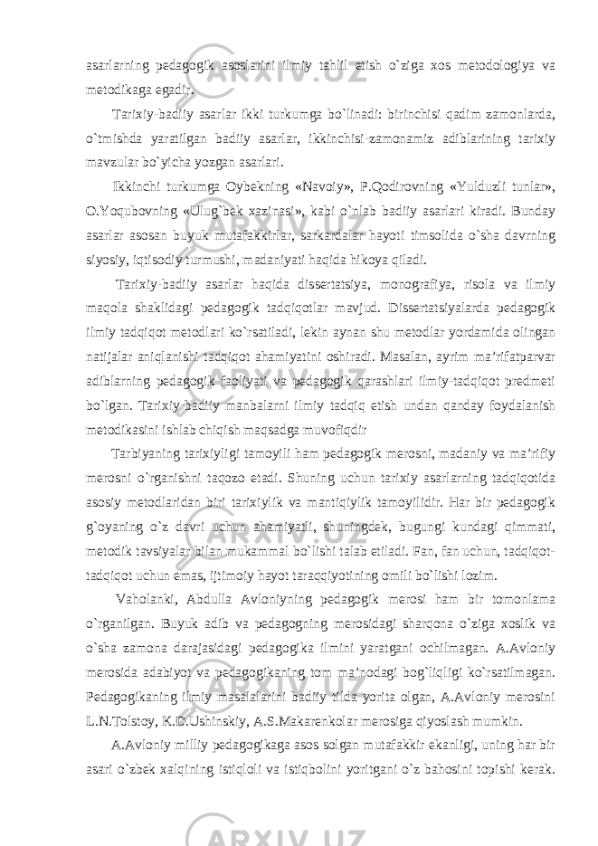 asarlarning pedagogik asoslarini ilmiy tahlil etish o`ziga xos metodologiya va metodikaga egadir. Tarixiy-badiiy asarlar ikki turkumga bo`linadi: birinchisi qadim zamonlarda, o`tmishda yaratilgan badiiy asarlar, ikkinchisi-zamonamiz adiblarining tarixiy mavzular bo`yicha yozgan asarlari. Ikkinchi turkumga Oybekning «Navoiy», P.Qodirovning «Yulduzli tunlar», O.Yoqubovning «Ulug`bek xazinasi», kabi o`nlab badiiy asarlari kiradi. Bunday asarlar asosan buyuk mutafakkirlar, sarkardalar hayoti timsolida o`sha davrning siyosiy, iqtisodiy turmushi, madaniyati haqida hikoya qiladi. Tarixiy-badiiy asarlar haqida dissertatsiya, monografiya, risola va ilmiy maqola shaklidagi pedagogik tadqiqotlar mavjud. Dissertatsiyalarda pedagogik ilmiy tadqiqot metodlari ko`rsatiladi, lekin aynan shu metodlar yordamida olingan natijalar aniqlanishi tadqiqot ahamiyatini oshiradi. Masalan, ayrim ma’rifatparvar adiblarning pedagogik faoliyati va pedagogik qarashlari ilmiy-tadqiqot predmeti bo`lgan. Tarixiy-badiiy manbalarni ilmiy tadqiq etish undan qanday foydalanish metodikasini ishlab chiqish maqsadga muvofiqdir Tarbiyaning tarixiyligi tamoyili ham pedagogik merosni, madaniy va ma’rifiy merosni o`rganishni taqozo etadi. Shuning uchun tarixiy asarlarning tadqiqotida asosiy metodlaridan biri tarixiylik va mantiqiylik tamoyilidir. Har bir pedagogik g`oyaning o`z davri uchun ahamiyatli, shuningdek, bugungi kundagi qimmati, metodik tavsiyalar bilan mukammal bo`lishi talab etiladi. Fan, fan uchun, tadqiqot- tadqiqot uchun emas, ijtimoiy hayot taraqqiyotining omili bo`lishi lozim. Vaholanki, Abdulla Avloniyning pedagogik merosi ham bir tomonlama o`rganilgan. Buyuk adib va pedagogning merosidagi sharqona o`ziga xoslik va o`sha zamona darajasidagi pedagogika ilmini yaratgani ochilmagan. A.Avloniy merosida adabiyot va pedagogikaning tom ma’nodagi bog`liqligi ko`rsatilmagan. Pedagogikaning ilmiy masalalarini badiiy tilda yorita olgan, A.Avloniy merosini L.N.Tolstoy, K.D.Ushinskiy, A.S.Makarenkolar merosiga qiyoslash mumkin. A.Avloniy milliy pedagogikaga asos solgan mutafakkir ekanligi, uning har bir asari o`zbek xalqining istiqloli va istiqbolini yoritgani o`z bahosini topishi kerak. 