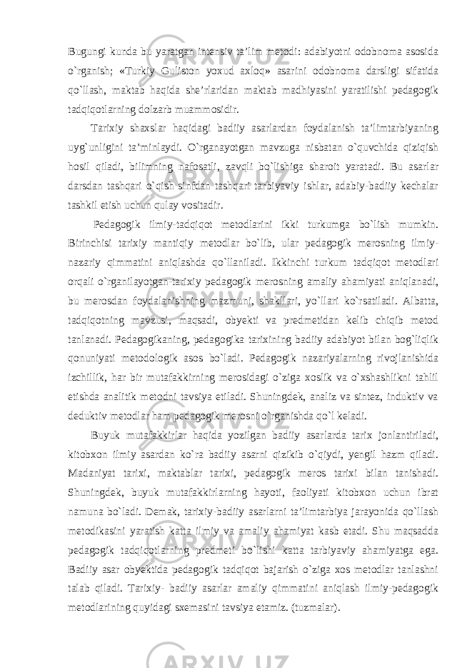 Bugungi kunda bu yaratgan intensiv ta’lim metodi: adabiyotni odobnoma asosida o`rganish; «Turkiy Guliston yoxud axloq» asarini odobnoma darsligi sifatida qo`llash, maktab haqida she’rlaridan maktab madhiyasini yaratilishi pedagogik tadqiqotlarning dolzarb muammosidir. Tarixiy shaxslar haqidagi badiiy asarlardan foydalanish ta’limtarbiyaning uyg`unligini ta’minlaydi. O`rganayotgan mavzuga nisbatan o`quvchida qiziqish hosil qiladi, bilimning nafosatli, zavqli bo`lishiga sharoit yaratadi. Bu asarlar darsdan tashqari o`qish sinfdan tashqari tarbiyaviy ishlar, adabiy-badiiy kechalar tashkil etish uchun qulay vositadir. Pedagogik ilmiy-tadqiqot metodlarini ikki turkumga bo`lish mumkin. Birinchisi tarixiy mantiqiy metodlar bo`lib, ular pedagogik merosning ilmiy- nazariy qimmatini aniqlashda qo`llaniladi. Ikkinchi turkum tadqiqot metodlari orqali o`rganilayotgan-tarixiy pedagogik merosning amaliy ahamiyati aniqlanadi, bu merosdan foydalanishning mazmuni, shakllari, yo`llari ko`rsatiladi. Albatta, tadqiqotning mavzusi, maqsadi, obyekti va predmetidan kelib chiqib metod tanlanadi. Pedagogikaning, pedagogika tarixining badiiy adabiyot bilan bog`liqlik qonuniyati metodologik asos bo`ladi. Pedagogik nazariyalarning rivojlanishida izchillik, har bir mutafakkirning merosidagi o`ziga xoslik va o`xshashlikni tahlil etishda analitik metodni tavsiya etiladi. Shuningdek, analiz va sintez, induktiv va deduktiv metodlar ham pedagogik merosni o`rganishda qo`l keladi. Buyuk mutafakkirlar haqida yozilgan badiiy asarlarda tarix jonlantiriladi, kitobxon ilmiy asardan ko`ra badiiy asarni qizikib o`qiydi, yengil hazm qiladi. Madaniyat tarixi, maktablar tarixi, pedagogik meros tarixi bilan tanishadi. Shuningdek, buyuk mutafakkirlarning hayoti, faoliyati kitobxon uchun ibrat namuna bo`ladi. Demak, tarixiy-badiiy asarlarni ta’limtarbiya jarayonida qo`llash metodikasini yaratish katta ilmiy va amaliy ahamiyat kasb etadi. Shu maqsadda pedagogik tadqiqotlarning predmeti bo`lishi katta tarbiyaviy ahamiyatga ega. Badiiy asar obyektida pedagogik tadqiqot bajarish o`ziga xos metodlar tanlashni talab qiladi. Tarixiy- badiiy asarlar amaliy qimmatini aniqlash ilmiy-pedagogik metodlarining quyidagi sxemasini tavsiya etamiz. (tuzmalar). 