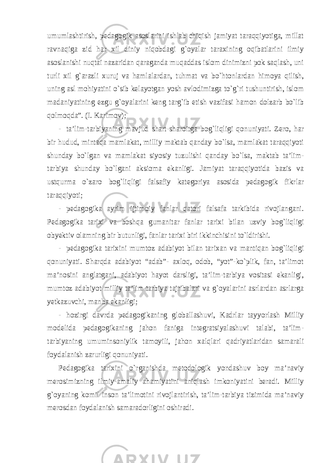 umumlashtirish, pedagogik asoslarini ishlab chiqish jamiyat taraqqiyotiga, millat ravnaqiga zid har xil diniy niqobdagi g`oyalar taraxining oqibatlarini ilmiy asoslanishi nuqtai nazaridan qaraganda muqaddas islom dinimizni pok saqlash, uni turli xil g`arazli xuruj va hamlalardan, tuhmat va bo`htonlardan himoya qilish, uning asl mohiyatini o`sib kelayotgan yosh avlodimizga to`g`ri tushuntirish, islom madaniyatining ezgu g`oyalarini keng targ`ib etish vazifasi hamon dolzarb bo`lib qolmoqda”. (I. Karimov); - ta’lim-tarbiyaning mavjud shart-sharoitga bog`liqligi qonuniyati. Zero, har bir hudud, mintaqa mamlakat, milliy maktab qanday bo`lsa, mamlakat taraqqiyoti shunday bo`lgan va mamlakat siyosiy tuzulishi qanday bo`lsa, maktab ta’lim- tarbiya shunday bo`lgani aksioma ekanligi. Jamiyat taraqqiyotida bazis va ustqurma o`zaro bog`liqligi falsafiy kategoriya asosida pedagogik fikrlar taraqqiyoti; - pedagogika ayrim ijtimoiy fanlar qatori falsafa tarkibida rivojlangani. Pedagogika tarixi va boshqa gumanitar fanlar tarixi bilan uzviy bog`liqligi obyektiv olamning bir butunligi, fanlar tarixi biri ikkinchisini to`ldirishi. - pedagogika tarixini mumtoz adabiyot bilan tarixan va mantiqan bog`liqligi qonuniyati. Sharqda adabiyot “adab”- axloq, odob, “yot”-ko`plik, fan, ta’limot ma’nosini anglatgani, adabiyot hayot darsligi, ta’lim-tarbiya vositasi ekanligi, mumtoz adabiyot milliy ta’lim-tarbiya tajribalari va g`oyalarini asrlardan asrlarga yetkazuvchi, manba ekanligi; - hozirgi davrda pedagogikaning globallashuvi, Kadrlar tayyorlash Milliy modelida pedagogikaning jahon faniga integratsiyalashuvi talabi, ta’lim- tarbiyaning umuminsoniylik tamoyili, jahon xalqlari qadriyatlaridan samarali foydalanish zarurligi qonuniyati. Pedagogika tarixini o`rganishda metodologik yondashuv boy ma’naviy merosimizning ilmiy-amaliy ahamiyatini aniqlash imkoniyatini beradi. Milliy g`oyaning komil inson ta’limotini rivojlantirish, ta’lim-tarbiya tizimida ma’naviy merosdan foydalanish samaradorligini oshiradi. 