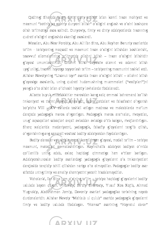 Qadimgi Sharqda islom dinini joriy etilishi bilan komil inson mohiyati va mazmuni “botiniy va zohiriy dunyoni bilish” o`zligini anglash va o`zini boshqara olish ta’limotiga asos solindi. Dunyoviy, ilmiy va diniy adabiyotlarda insonning qudrati o`zligini anglashda ekanligi asoslandi. Masalan, Abu Nasr Forobiy, Abu Ali Ibn Sino, Abu Rayhon Beruniy asarlarida ta’lim - tarbiyaning maqsadi va mazmuni inson o`zligini bilishdan boshlanishi, tasavvuf allomalarining ta’limotida ollohni bilish – inson o`zligini bilishidir g`oyasi umumlashtirildi. Ollohni bilish obyektiv olamni va odamni bilish uyg`unligi, insonni hayotga tayyorlash ta’lim – tarbiyaning mazmunini tashkil etdi. Alisher Navoiyning “Lisonut tayr” asarida inson o`zligini bilishi – ollohni bilish g`oyasiga asoslanib, uning qudrati hudomushning muammolari (“vodiylari”)ni yengib o`ta olishi bilan o`lchashi hayotiy lavhalarda ifodalanadi. Albatta buyuk mutafakkirlar merosidan keng xalq ommasi bahramand bo`lish imkoniyati va tizimi mavjud emas edi. Islom qoidalari va falsafasini o`rganish bo`yicha VIII – XV asrlarda tashkil etilgan madrasa va maktablarda ma’lum darajada pedagogik meros o`rganilgan. Pedagogik meros ana’nalar, rivoyatlar, urug` oqsoqollari saboqlari orqali avloddan avlodga o`tib kelgan, rivojlantirilgan. Sharq xalqlarida madaniyatni, pedagogik, falsafiy g`oyalarni targ`ib qilish, o`rganishning eng samarali vositasi badiiy adabiyotdan foydalanilgan. Badiiy obrazlar va uslublar orqali komil inson g`oyasi, modeli ta’lim – tarbiya mazmuni, metodlari ommalashtirilgan. Keyinchalik adabiyot badiyot o`rnida qo`llanilib uning adab, axloq haqidagi qimmatiga ham e’tibor berilgan. Adabiyotshunoslar badiiy asarlardagi pedagogik g`oyalarni o`z imkoniyatlari darajasida tanqidiy tahlil qilishdan nariga o`ta olmaydilar. Pedagoglar badiiy asar sifatida uning ilmiy va amaliy ahamiyatini yetarli hisoblamaydilar. Vaholanki, Ibn Sino ham o`zining ta’lim – tarbiya haqidagi g`oyalarini badiiy uslubda bayon qilgan. Firdavsiy, Sa’diy SHeroziy, Yusuf Xos Xojib, Ahmad Yugnakiy, Abdurahmon Jomiy, Devoniy asarlari pedagogika tarixining noyob durdonalaridir. Alisher Navoiy “Mahbub ul qulub” asarida pedagogik g`oyalarni ilmiy va badiiy uslubda ifodalagan. “Hamsa” asarining “Hayratul abror” 